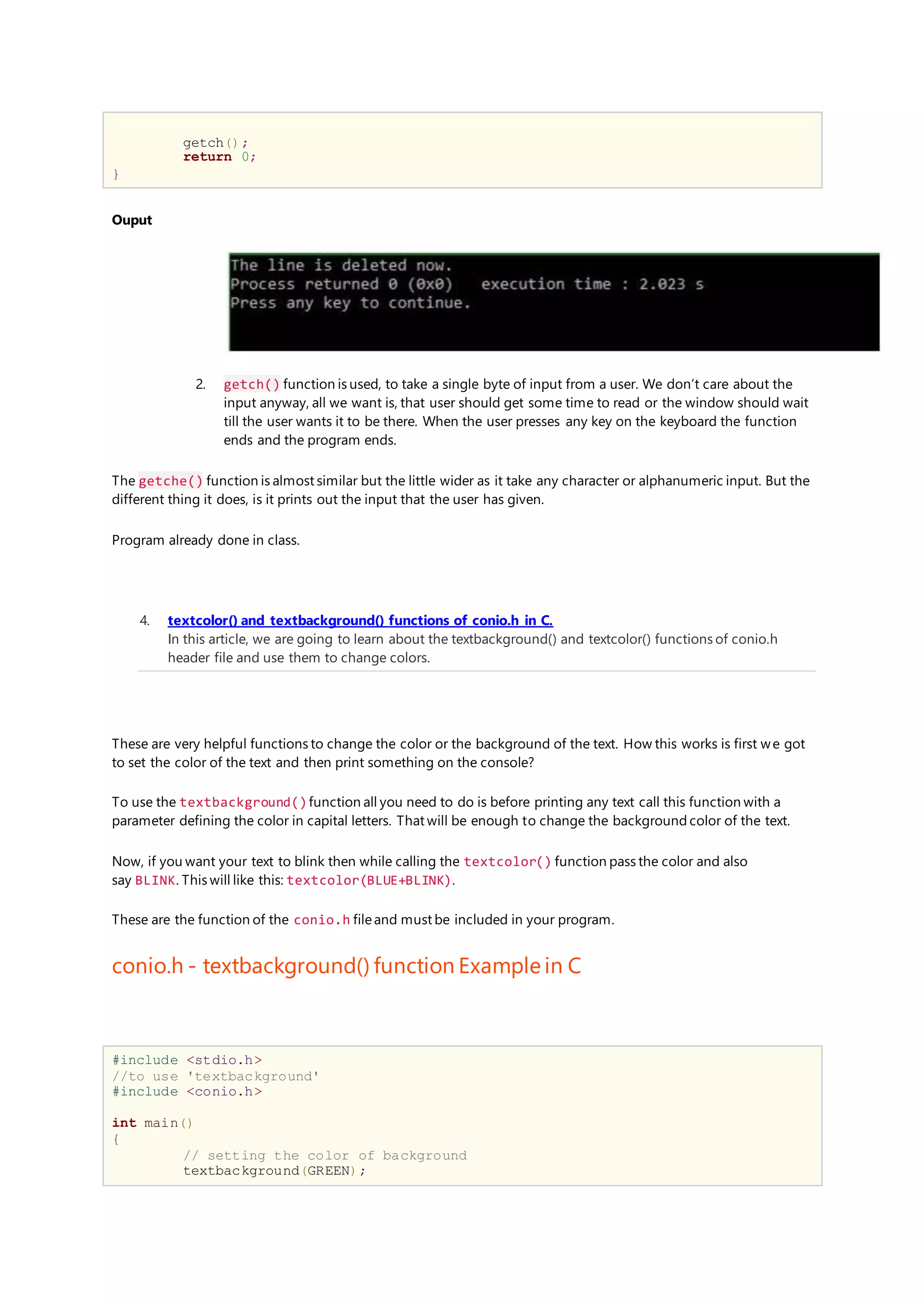 getch();
return 0;
}
Ouput
2. getch() function is used, to take a single byte of input from a user. We don’t care about the
input anyway, all we want is, that user should get some time to read or the window should wait
till the user wants it to be there. When the user presses any key on the keyboard the function
ends and the program ends.
The getche() function is almost similar but the little wider as it take any character or alphanumeric input. But the
different thing it does, is it prints out the input that the user has given.
Program already done in class.
4. textcolor() and textbackground() functions of conio.h in C.
In this article, we are going to learn about the textbackground() and textcolor() functions of conio.h
header file and use them to change colors.
These are very helpful functions to change the color or the background of the text. How this works is first we got
to set the color of the text and then print something on the console?
To use the textbackground()function all you need to do is before printing any text call this function with a
parameter defining the color in capital letters. That will be enough to change the background color of the text.
Now, if you want your text to blink then while calling the textcolor() function pass the color and also
say BLINK. This will like this: textcolor(BLUE+BLINK).
These are the function of the conio.h fileand must be included in your program.
conio.h - textbackground() function Example in C
#include <stdio.h>
//to use 'textbackground'
#include <conio.h>
int main()
{
// setting the color of background
textbackground(GREEN);
 