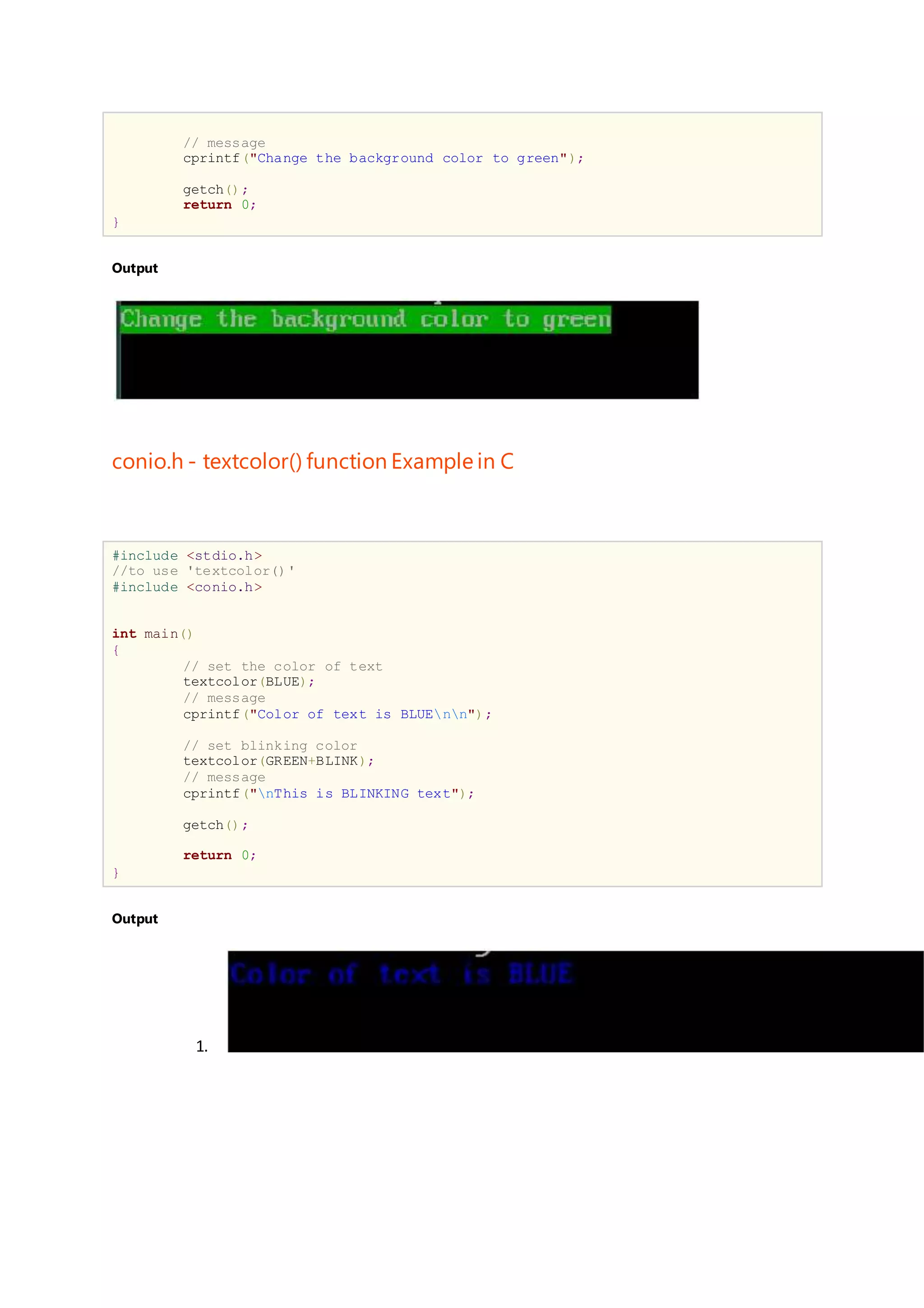 // message
cprintf("Change the background color to green");
getch();
return 0;
}
Output
conio.h - textcolor() function Example in C
#include <stdio.h>
//to use 'textcolor()'
#include <conio.h>
int main()
{
// set the color of text
textcolor(BLUE);
// message
cprintf("Color of text is BLUEnn");
// set blinking color
textcolor(GREEN+BLINK);
// message
cprintf("nThis is BLINKING text");
getch();
return 0;
}
Output
1.
 