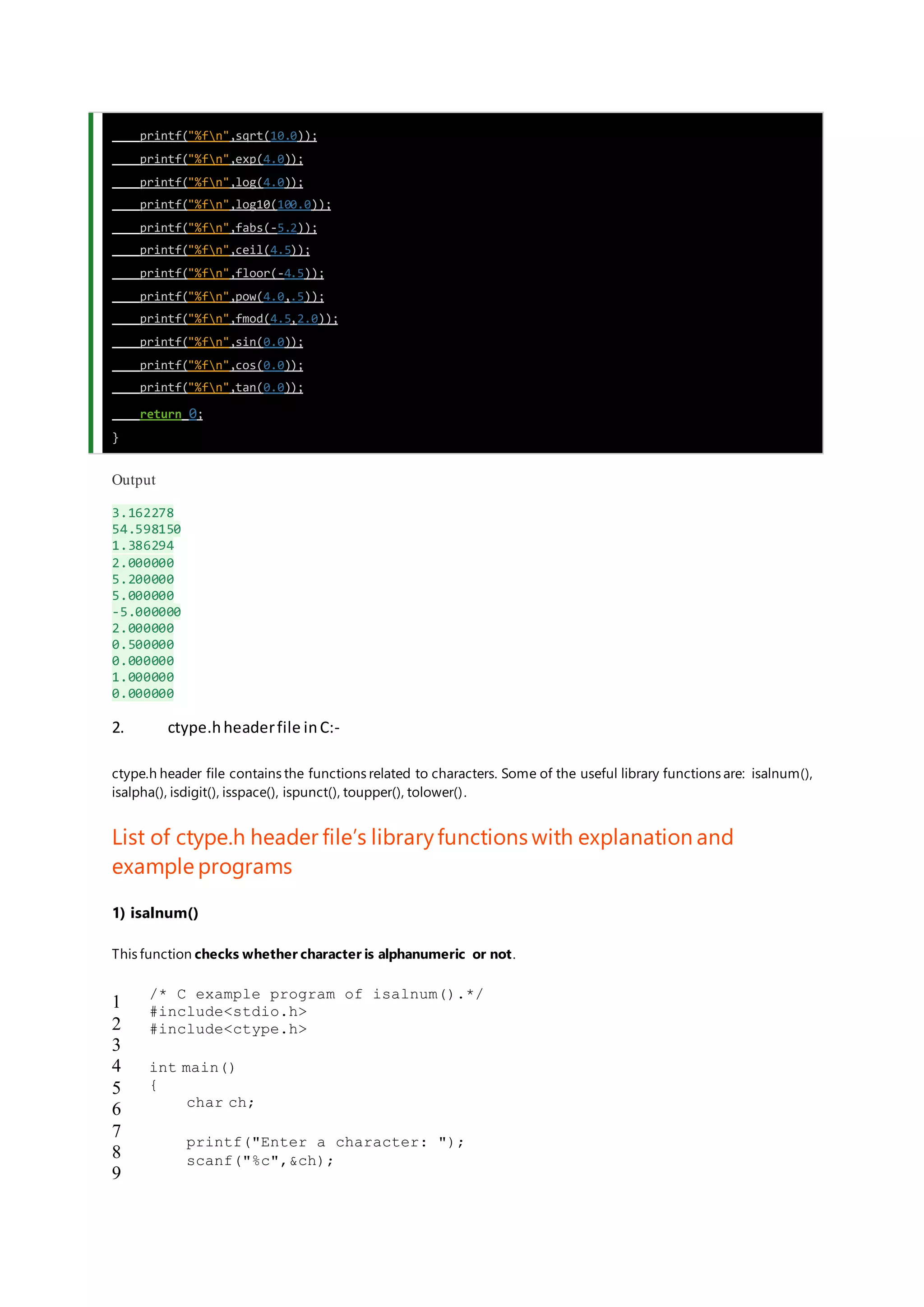 printf("%fn",sqrt(10.0));
printf("%fn",exp(4.0));
printf("%fn",log(4.0));
printf("%fn",log10(100.0));
printf("%fn",fabs(-5.2));
printf("%fn",ceil(4.5));
printf("%fn",floor(-4.5));
printf("%fn",pow(4.0,.5));
printf("%fn",fmod(4.5,2.0));
printf("%fn",sin(0.0));
printf("%fn",cos(0.0));
printf("%fn",tan(0.0));
return 0;
}
Output
3.162278
54.598150
1.386294
2.000000
5.200000
5.000000
-5.000000
2.000000
0.500000
0.000000
1.000000
0.000000
2. ctype.hheaderfile inC:-
ctype.h header file contains the functions related to characters. Some of the useful library functions are: isalnum(),
isalpha(), isdigit(), isspace(), ispunct(), toupper(), tolower().
List of ctype.h header file’s libraryfunctions with explanation and
example programs
1) isalnum()
This function checks whether character is alphanumeric or not.
1
2
3
4
5
6
7
8
9
/* C example program of isalnum().*/
#include<stdio.h>
#include<ctype.h>
int main()
{
char ch;
printf("Enter a character: ");
scanf("%c",&ch);
 