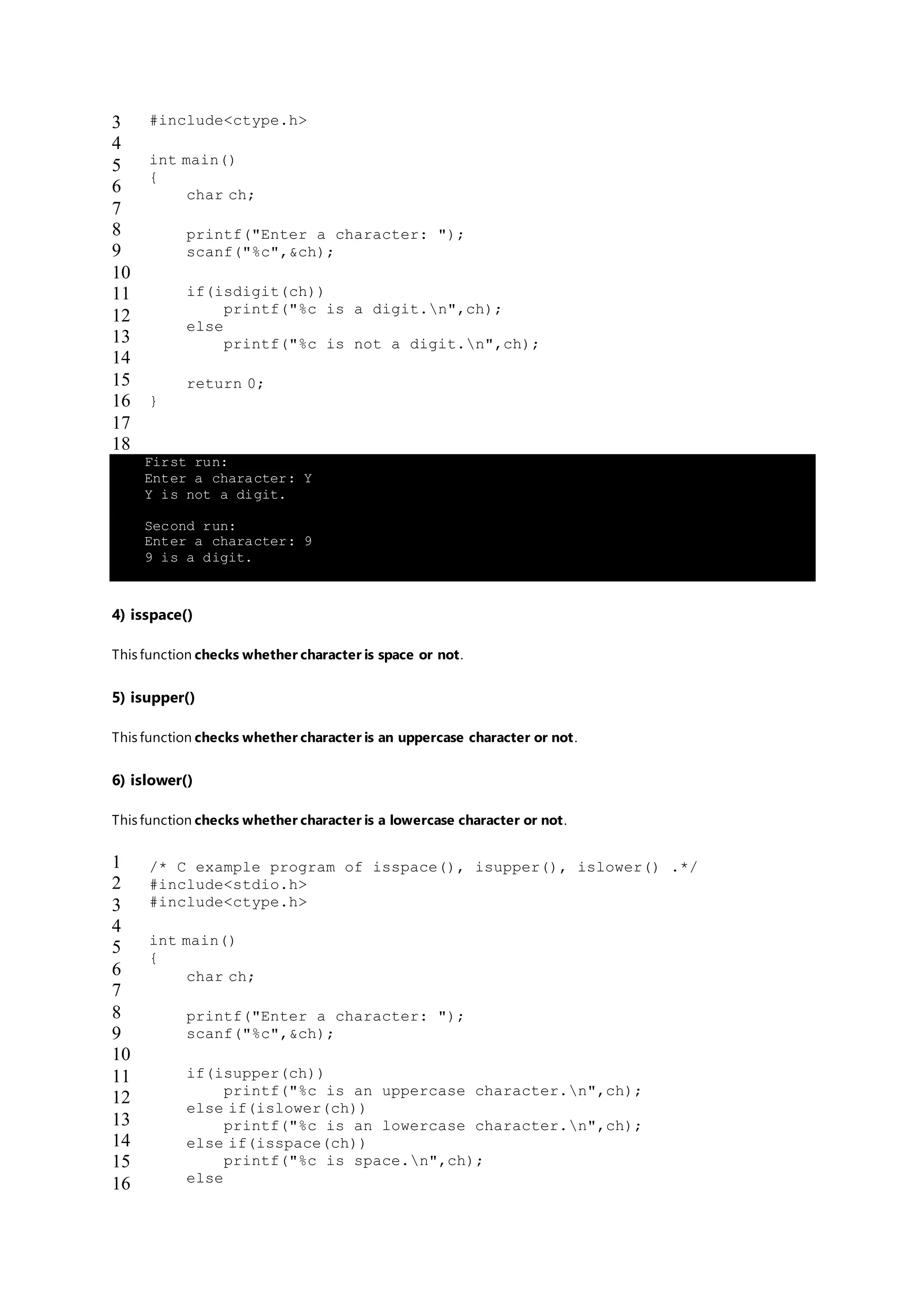 3
4
5
6
7
8
9
10
11
12
13
14
15
16
17
18
#include<ctype.h>
int main()
{
char ch;
printf("Enter a character: ");
scanf("%c",&ch);
if(isdigit(ch))
printf("%c is a digit.n",ch);
else
printf("%c is not a digit.n",ch);
return 0;
}
First run:
Enter a character: Y
Y is not a digit.
Second run:
Enter a character: 9
9 is a digit.
4) isspace()
This function checks whether character is space or not.
5) isupper()
This function checks whether character is an uppercase character or not.
6) islower()
This function checks whether character is a lowercase character or not.
1
2
3
4
5
6
7
8
9
10
11
12
13
14
15
16
/* C example program of isspace(), isupper(), islower() .*/
#include<stdio.h>
#include<ctype.h>
int main()
{
char ch;
printf("Enter a character: ");
scanf("%c",&ch);
if(isupper(ch))
printf("%c is an uppercase character.n",ch);
else if(islower(ch))
printf("%c is an lowercase character.n",ch);
else if(isspace(ch))
printf("%c is space.n",ch);
else
 