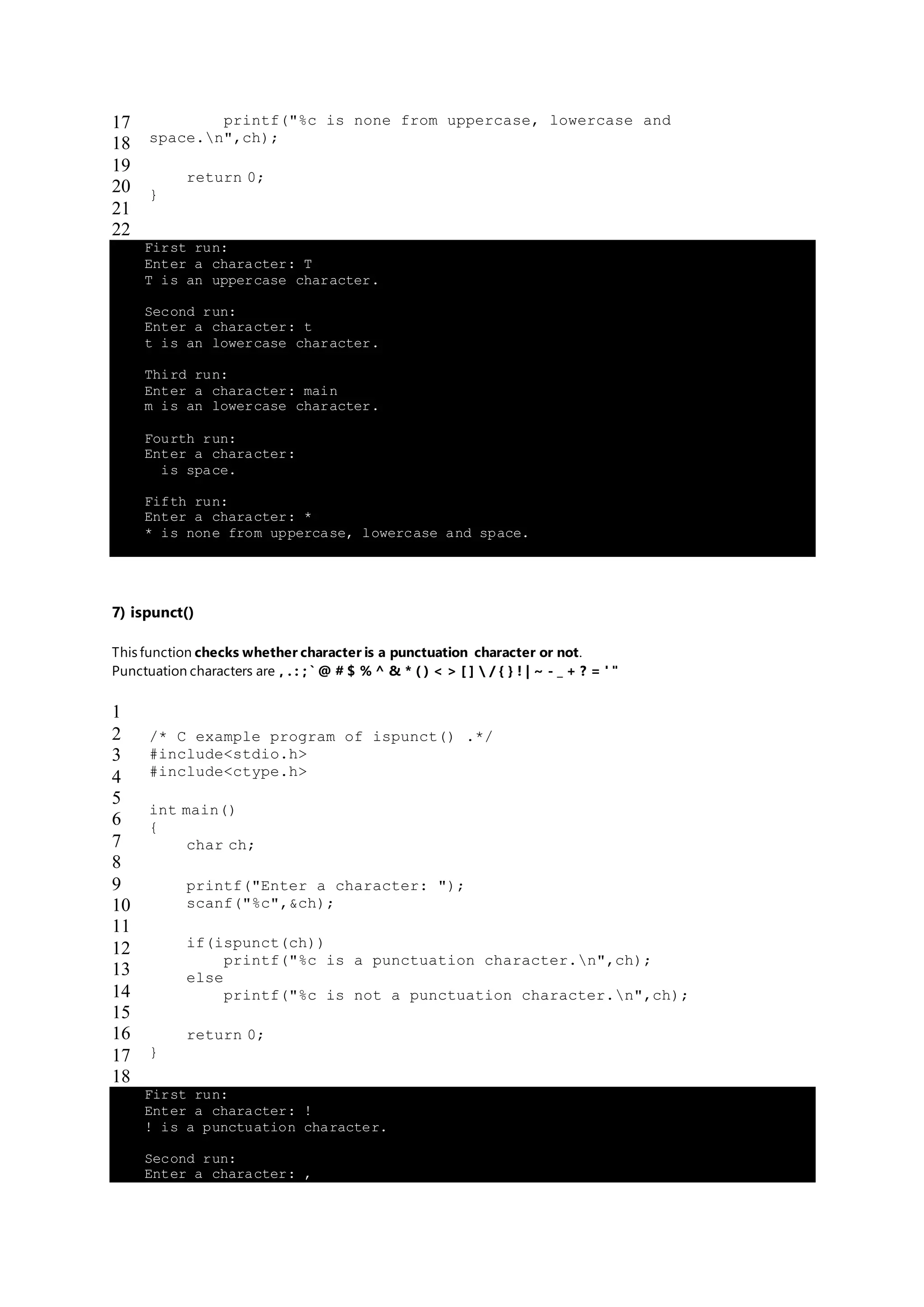 17
18
19
20
21
22
printf("%c is none from uppercase, lowercase and
space.n",ch);
return 0;
}
First run:
Enter a character: T
T is an uppercase character.
Second run:
Enter a character: t
t is an lowercase character.
Third run:
Enter a character: main
m is an lowercase character.
Fourth run:
Enter a character:
is space.
Fifth run:
Enter a character: *
* is none from uppercase, lowercase and space.
7) ispunct()
This function checks whether character is a punctuation character or not.
Punctuation characters are , . : ; ` @ # $ % ^ & * ( ) < > [ ]  / { } ! | ~ - _ + ? = ' "
1
2
3
4
5
6
7
8
9
10
11
12
13
14
15
16
17
18
/* C example program of ispunct() .*/
#include<stdio.h>
#include<ctype.h>
int main()
{
char ch;
printf("Enter a character: ");
scanf("%c",&ch);
if(ispunct(ch))
printf("%c is a punctuation character.n",ch);
else
printf("%c is not a punctuation character.n",ch);
return 0;
}
First run:
Enter a character: !
! is a punctuation character.
Second run:
Enter a character: ,
 