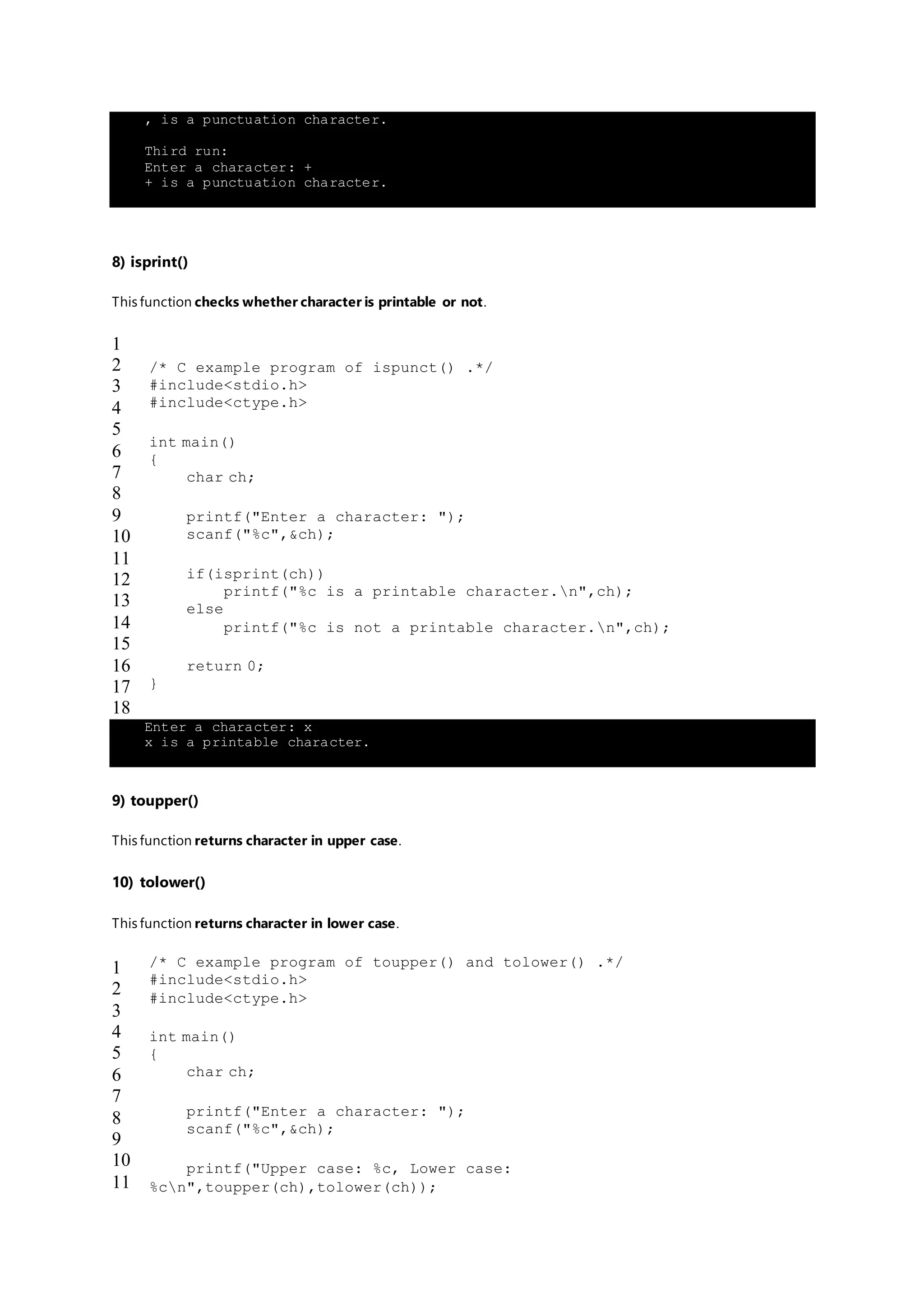 , is a punctuation character.
Third run:
Enter a character: +
+ is a punctuation character.
8) isprint()
This function checks whether character is printable or not.
1
2
3
4
5
6
7
8
9
10
11
12
13
14
15
16
17
18
/* C example program of ispunct() .*/
#include<stdio.h>
#include<ctype.h>
int main()
{
char ch;
printf("Enter a character: ");
scanf("%c",&ch);
if(isprint(ch))
printf("%c is a printable character.n",ch);
else
printf("%c is not a printable character.n",ch);
return 0;
}
Enter a character: x
x is a printable character.
9) toupper()
This function returns character in upper case.
10) tolower()
This function returns character in lower case.
1
2
3
4
5
6
7
8
9
10
11
/* C example program of toupper() and tolower() .*/
#include<stdio.h>
#include<ctype.h>
int main()
{
char ch;
printf("Enter a character: ");
scanf("%c",&ch);
printf("Upper case: %c, Lower case:
%cn",toupper(ch),tolower(ch));
 