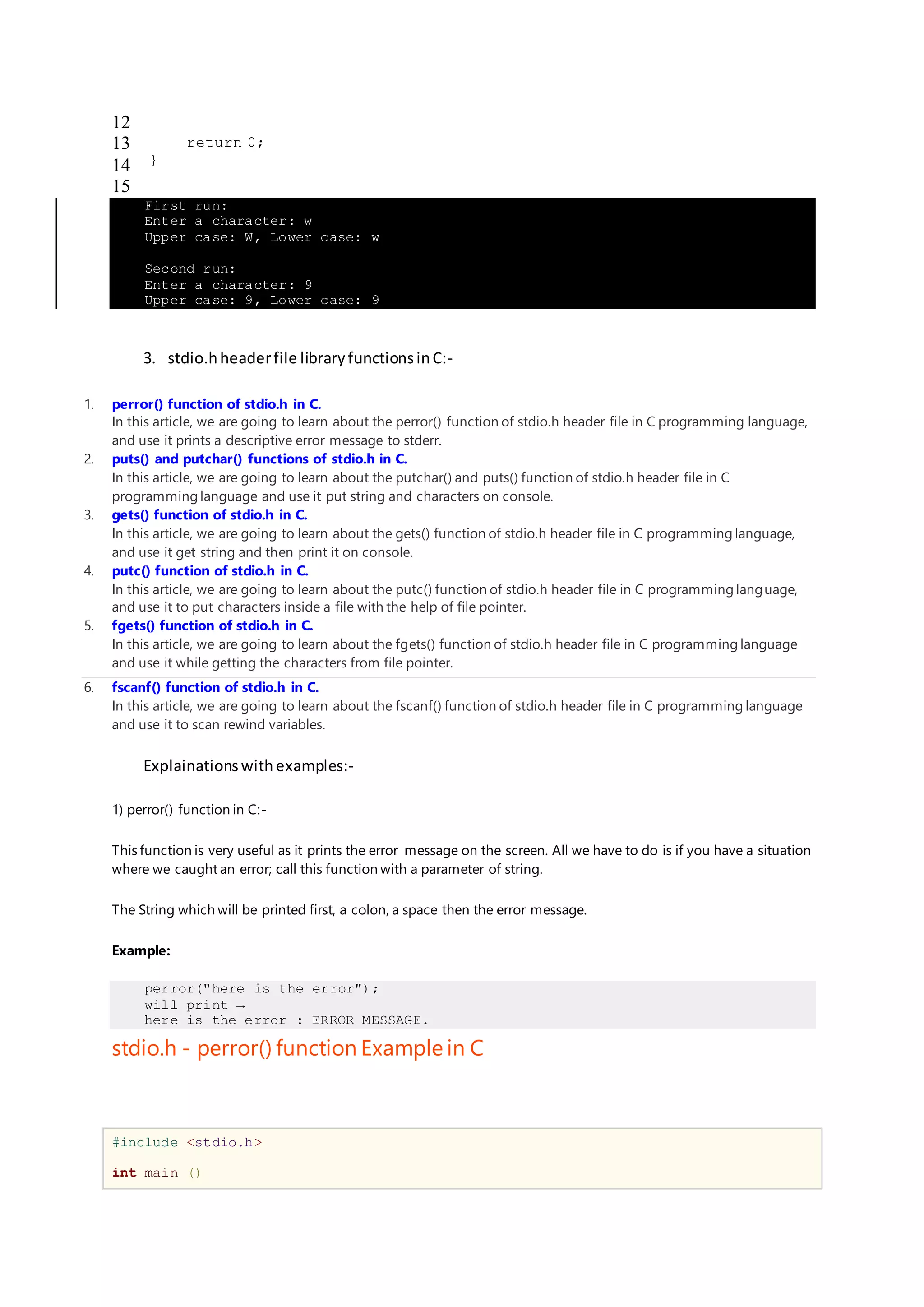 12
13
14
15
return 0;
}
First run:
Enter a character: w
Upper case: W, Lower case: w
Second run:
Enter a character: 9
Upper case: 9, Lower case: 9
3. stdio.hheaderfile libraryfunctionsinC:-
1. perror() function of stdio.h in C.
In this article, we are going to learn about the perror() function of stdio.h header file in C programming language,
and use it prints a descriptive error message to stderr.
2. puts() and putchar() functions of stdio.h in C.
In this article, we are going to learn about the putchar() and puts() function of stdio.h header file in C
programming language and use it put string and characters on console.
3. gets() function of stdio.h in C.
In this article, we are going to learn about the gets() function of stdio.h header file in C programming language,
and use it get string and then print it on console.
4. putc() function of stdio.h in C.
In this article, we are going to learn about the putc() function of stdio.h header file in C programming language,
and use it to put characters inside a file with the help of file pointer.
5. fgets() function of stdio.h in C.
In this article, we are going to learn about the fgets() function of stdio.h header file in C programming language
and use it while getting the characters from file pointer.
6. fscanf() function of stdio.h in C.
In this article, we are going to learn about the fscanf() function of stdio.h header file in C programming language
and use it to scan rewind variables.
Explainationswithexamples:-
1) perror() function in C:-
This function is very useful as it prints the error message on the screen. All we have to do is if you have a situation
where we caught an error; call this function with a parameter of string.
The String which will be printed first, a colon, a space then the error message.
Example:
perror("here is the error");
will print →
here is the error : ERROR MESSAGE.
stdio.h - perror() function Example in C
#include <stdio.h>
int main ()
 