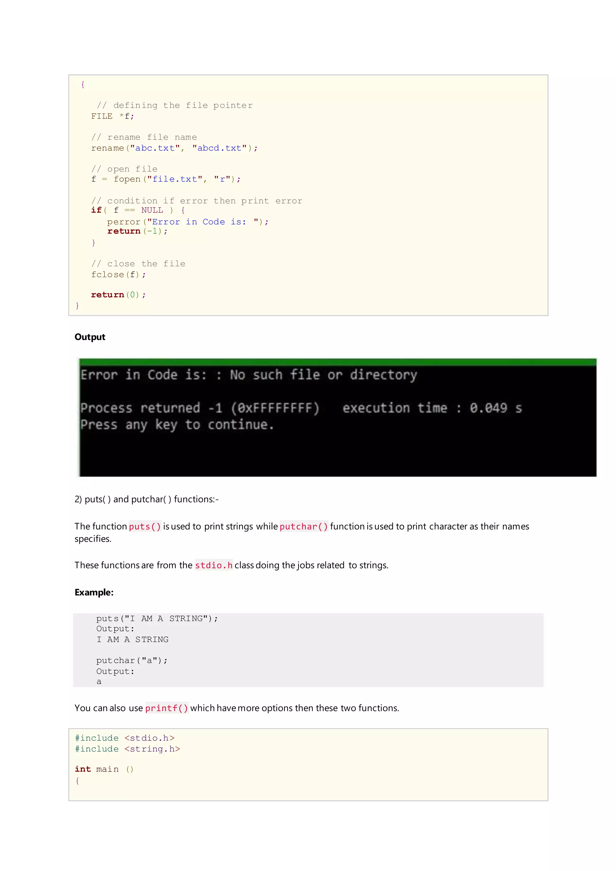 {
// defining the file pointer
FILE *f;
// rename file name
rename("abc.txt", "abcd.txt");
// open file
f = fopen("file.txt", "r");
// condition if error then print error
if( f == NULL ) {
perror("Error in Code is: ");
return(-1);
}
// close the file
fclose(f);
return(0);
}
Output
2) puts( ) and putchar( ) functions:-
The function puts() is used to print strings while putchar() function is used to print character as their names
specifies.
These functions are from the stdio.h class doing the jobs related to strings.
Example:
puts("I AM A STRING");
Output:
I AM A STRING
putchar("a");
Output:
a
You can also use printf() which havemore options then these two functions.
#include <stdio.h>
#include <string.h>
int main ()
{
 