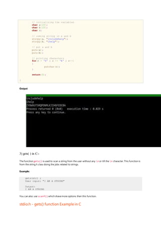 // initializing the variables
char a[15];
char b[15];
char c;
// coming string in a and b
strcpy(a, "includehelp");
strcpy(b, "ihelp");
// put a and b
puts(a);
puts(b);
// printing characters
for(c = 'Z' ; c >= 'A' ; c--)
{
putchar(c);
}
return(0);
}
Output
3) gets( ) in C:-
The function gets() is used to scan a string from the user without any n or till the n character. This function is
from the string.h class doing the jobs related to strings.
Example:
gets(str) ;
User input: "I AM A STRING"
Output:
I AM A STRING
You can also use scanf() which shavemore options then this function.
stdio.h - gets() function Example in C
 