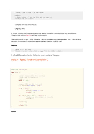 //Here, FILE is the file variable.
Output:
It will write 'a' on the file at the current
position of the cursor.
Examplesalreadydone inclass.
5) fgets( ) inC:-
If you are handling files in your application then reading from a file is something that you cannot ignore.
Therefore, the function fgets() will help you doing this.
The Function is use to read a string from a file. The Function needs only three parameters, first a character array,
second is the number of character you want to read and the third is the file itself.
Example:
fgets (str, 60, F);
//Here, str is a character array, F is the file variable.
It will read 60 characters from the file from the current position of the cursor.
stdio.h - fgets() function Example in C
#include <stdio.h>
int main ()
{
//initializing the file pointer
//and type of variables
FILE *F;
char str[60];
//open file abc in read mode
F = fopen("abc.txt" , "r");
if(F == NULL) {
perror("Error is:");
return(-1);
}
if( fgets (str, 60, F)!=NULL ) {
//printing the output on console
puts(str);
}
fclose(F);
return(0);
}
Output
 