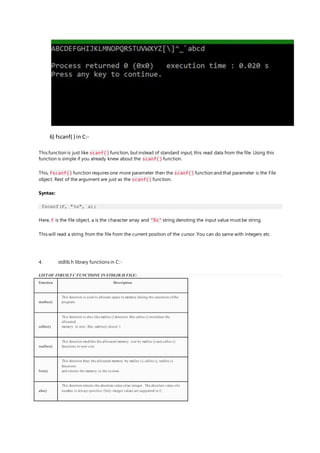 6) fscanf( ) in C:-
This function is just like scanf() function, but instead of standard input, this read data from the file. Using this
function is simple if you already knew about the scanf() function.
This, fscanf() function requires one more parameter then the scanf() function and that parameter is the File
object. Rest of the argument are just as the scanf() function.
Syntax:
fscanf(F, "%s", a);
Here, F is the file object, a is the character array and "%s" string denoting the input value must be string.
This will read a string from the file from the current position of the cursor. You can do same with integers etc.
4. stdlib.h library functions in C:-
LIST OF INBUILT C FUNCTIONS IN STDLIB.H FILE:
Function Description
malloc()
This function is used to allocate space in memory during the execution ofthe
program.
calloc()
This function is also like malloc () function. But calloc () initializes the
allocated
memory to zero. But, malloc() doesn’t
realloc()
This function modifies the allocated memory size by malloc () and calloc ()
functions to new size
free()
This function frees the allocated memory by malloc (), calloc (), realloc ()
functions
and returns the memory to the system.
abs()
This function returns the absolute value ofan integer . The absolute value ofa
number is always positive. Only integer values are supported in C.
 