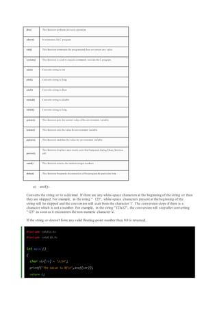 div() This function performs division operation
abort() It terminates the C program
exit() This function terminates the programand does not return any value
system() This function is used to execute commands outside the C program.
atoi() Converts string to int
atol() Converts string to long
atof() Converts string to float
strtod() Converts string to double
strtol() Converts string to long
getenv() This function gets the current value ofthe environment variable
setenv() This function sets the value for environment variable
putenv() This function modifies the value for environment variable
perror()
This function displays most recent error that happened during library function
call.
rand() This function returns the randominteger numbers
delay() This function Suspends the execution ofthe programfor particular time
a) atof():-
Converts the string str to a decimal. If there are any white-space characters at the beginning of the string str then
they are skipped. For example, in the string " 123", white-space characters present at the beginning of the
string will be skipped and the conversion will start from the character '1'. The conversion stops if there is a
character which is not a number. For example, in the string "123a12", the conversion will stop after converting
"123" as soon as it encounters the non-numeric character 'a'.
If the string str doesn't form any valid floating-point number then 0.0 is returned.
#include <stdio.h>
#include <stdlib.h>
int main ()
{
char str[10] = "3.14";
printf("The value is %fn",atof(str));
return 0;
 
