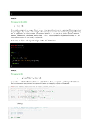 }
Output
The value is 3.140000
b) atoi( ) in C:-
Converts the string str to an integer. If there are any white-space characters at the beginning of the string str then
they are skipped. For example, in the string " 123", white-space characters present at the beginning of the string
will be skipped and the conversion will start from the character '1'. The conversion stops if there is a character
which is not a number. For example, int the string, "123a12" the conversion will stop after converting "123" as
soon as it encounters the non-numeric character 'a'.
If the string str doesn't form any valid integer number then 0 is returned.
#include <stdio.h>
#include <stdlib.h>
int main ()
{
char str[10] = "55";
printf("The value is %dn",atoi(str));
return 0;
}
Output
The value is 55
5. process.h library functions in C:-
process.h’ is a header file which includes macros and declarations. These are especially u sed during work with thread
and processes. There is no standard for process.h functions. They depend on compiler whichwe use.
1. Some of the standard member functions of process.h header files are,
2. __________________________________________________________
3. Function Name Description
4. execle - It loads & executes new child process by
5. placing it in memory previously occupied by
6. the parent process.
7. spawnv - Parameters are passed as an array of pointers.
8. It loads & executes new child process.
9. getpid - It returns the process identifier.
10. execlp - It loads & executes a new child process by
11. placing it in memory previously occupied by
12. the parent process.
EXAMPLE:-
1. /* Program to demonstrate process.h header file working.
2. Creation Date : 06 Nov 2010 07:43:10 PM
3. Author : www.technoexam.com [Technowell, Sangli] */
4.
5. #include <stdio.h>
6. #include <conio.h>
7. #include <process.h>
8.
9. int main(void)
10. {
 