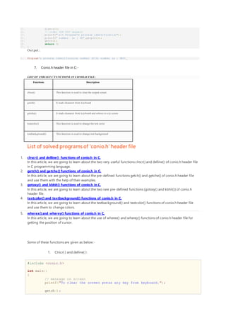 11. clrscr();
12. // under DOS PSP segment
13. printf("nt Program's process identification");
14. printf(" number is : %X",getpid());
15. getch();
16. return 0;
17. }
Ou tput :
1. Program's process identification number (PID) number is : 8E01_
7. Conio.h header file in C:-
LIST OF INBUILT C FUNCTIONS IN CONIO.H FILE:
Functions Description
clrscr() This function is used to clear the output screen.
getch() It reads character from keyboard
getche() It reads character from keyboard and echoes to o/p screen
textcolor() This function is used to change the text color
textbackground() This function is used to change text background
List of solved programs of 'conio.h' header file
1. clrscr() and delline() functions of conio.h in C.
In this article, we are going to learn about the two very useful functions clrscr() and delline() of conio.h header file
in C programming language.
2. getch() and getche() functions of conio.h in C.
In this article, we are going to learn about the pre-defined functions getch() and getche() of conio.h header file
and use them with the help of their examples.
3. gotoxy() and kbhit() functions of conio.h in C.
In this article, we are going to learn about the two rare pre-defined functions (gotoxy() and kbhit()) of conio.h
header file.
4. textcolor() and textbackground() functions of conio.h in C.
In this article, we are going to learn about the textbackground() and textcolor() functions of conio.h header file
and use them to change colors.
5. wherex()and wherey() functions of conio.h in C.
In this article, we are going to learn about the use of wherex() and wherey() functions of conio.h header file for
getting the position of cursor.
Some of these functions are given as below:-
1. Clrscr( ) and delline( ):
#include <conio.h>
int main()
{
// message on screen
printf("To clear the screen press any key from keyboard.");
getch();
 