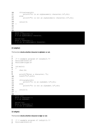 10
11
12
13
14
15
16
17
18
if(isalnum(ch))
printf("%c is an alphanumeric character.n",ch);
else
printf("%c is not an alphanumeric character.n",ch);
return 0;
}
First run:
Enter a character: H
H is an alphanumeric character.
Second run:
Enter a character: %
% is not an alphanumeric character.
2) isalpha()
This function checks whether character is alphabet or not.
1
2
3
4
5
6
7
8
9
10
11
12
13
14
15
16
17
18
/* C example program of isalpha().*/
#include<stdio.h>
#include<ctype.h>
int main()
{
char ch;
printf("Enter a character: ");
scanf("%c",&ch);
if(isalpha(ch))
printf("%c is an alphabet.n",ch);
else
printf("%c is not an alphabet.n",ch);
return 0;
}
First run:
Enter a character: Y
Y is an alphabet.
Second run:
Enter a character: 9
9 is not an alphabet.
3) isdigit()
This function checks whether character is digit or not.
1
2
/* C example program of isdigit().*/
#include<stdio.h>
 