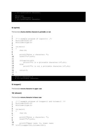 , is a punctuation character.
Third run:
Enter a character: +
+ is a punctuation character.
8) isprint()
This function checks whether character is printable or not.
1
2
3
4
5
6
7
8
9
10
11
12
13
14
15
16
17
18
/* C example program of ispunct() .*/
#include<stdio.h>
#include<ctype.h>
int main()
{
char ch;
printf("Enter a character: ");
scanf("%c",&ch);
if(isprint(ch))
printf("%c is a printable character.n",ch);
else
printf("%c is not a printable character.n",ch);
return 0;
}
Enter a character: x
x is a printable character.
9) toupper()
This function returns character in upper case.
10) tolower()
This function returns character in lower case.
1
2
3
4
5
6
7
8
9
10
11
/* C example program of toupper() and tolower() .*/
#include<stdio.h>
#include<ctype.h>
int main()
{
char ch;
printf("Enter a character: ");
scanf("%c",&ch);
printf("Upper case: %c, Lower case:
%cn",toupper(ch),tolower(ch));
 