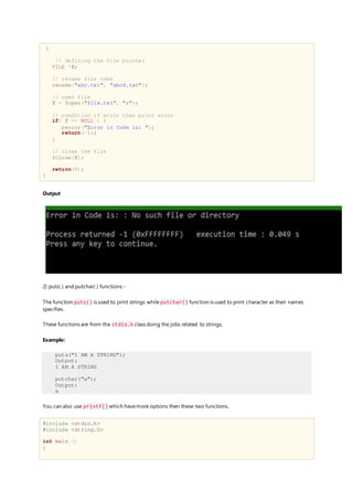 {
// defining the file pointer
FILE *f;
// rename file name
rename("abc.txt", "abcd.txt");
// open file
f = fopen("file.txt", "r");
// condition if error then print error
if( f == NULL ) {
perror("Error in Code is: ");
return(-1);
}
// close the file
fclose(f);
return(0);
}
Output
2) puts( ) and putchar( ) functions:-
The function puts() is used to print strings while putchar() function is used to print character as their names
specifies.
These functions are from the stdio.h class doing the jobs related to strings.
Example:
puts("I AM A STRING");
Output:
I AM A STRING
putchar("a");
Output:
a
You can also use printf() which havemore options then these two functions.
#include <stdio.h>
#include <string.h>
int main ()
{
 
