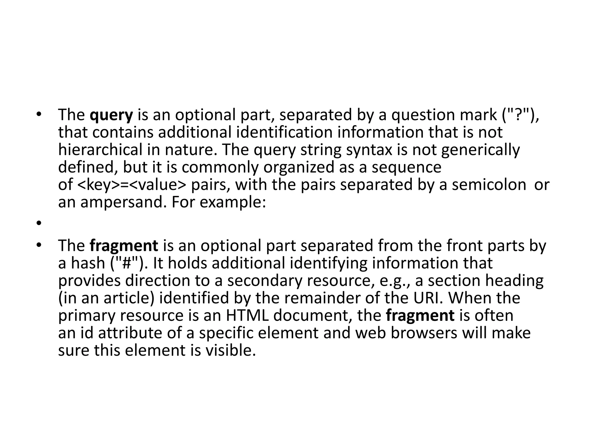 • The query is an optional part, separated by a question mark ("?"),
that contains additional identification information that is not
hierarchical in nature. The query string syntax is not generically
defined, but it is commonly organized as a sequence
of <key>=<value> pairs, with the pairs separated by a semicolon or
an ampersand. For example:
•
• The fragment is an optional part separated from the front parts by
a hash ("#"). It holds additional identifying information that
provides direction to a secondary resource, e.g., a section heading
(in an article) identified by the remainder of the URI. When the
primary resource is an HTML document, the fragment is often
an id attribute of a specific element and web browsers will make
sure this element is visible.
 