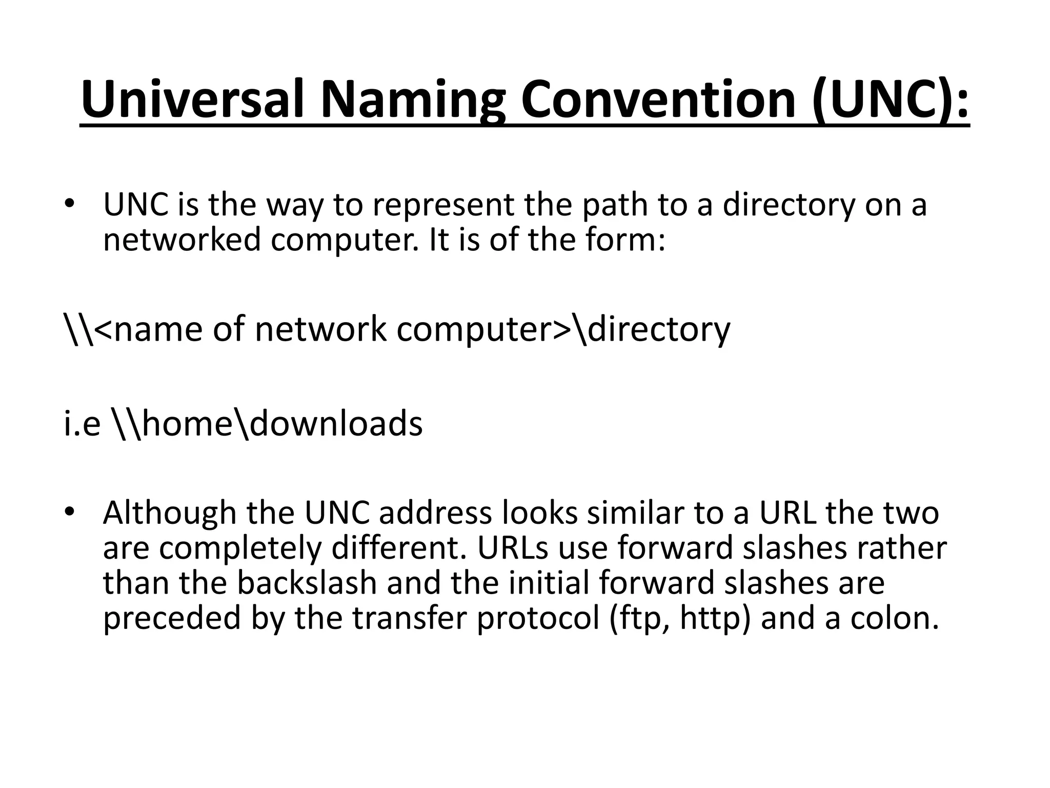 Universal Naming Convention (UNC):
• UNC is the way to represent the path to a directory on a
networked computer. It is of the form:
<name of network computer>directory
i.e homedownloads
• Although the UNC address looks similar to a URL the two
are completely different. URLs use forward slashes rather
than the backslash and the initial forward slashes are
preceded by the transfer protocol (ftp, http) and a colon.
 
