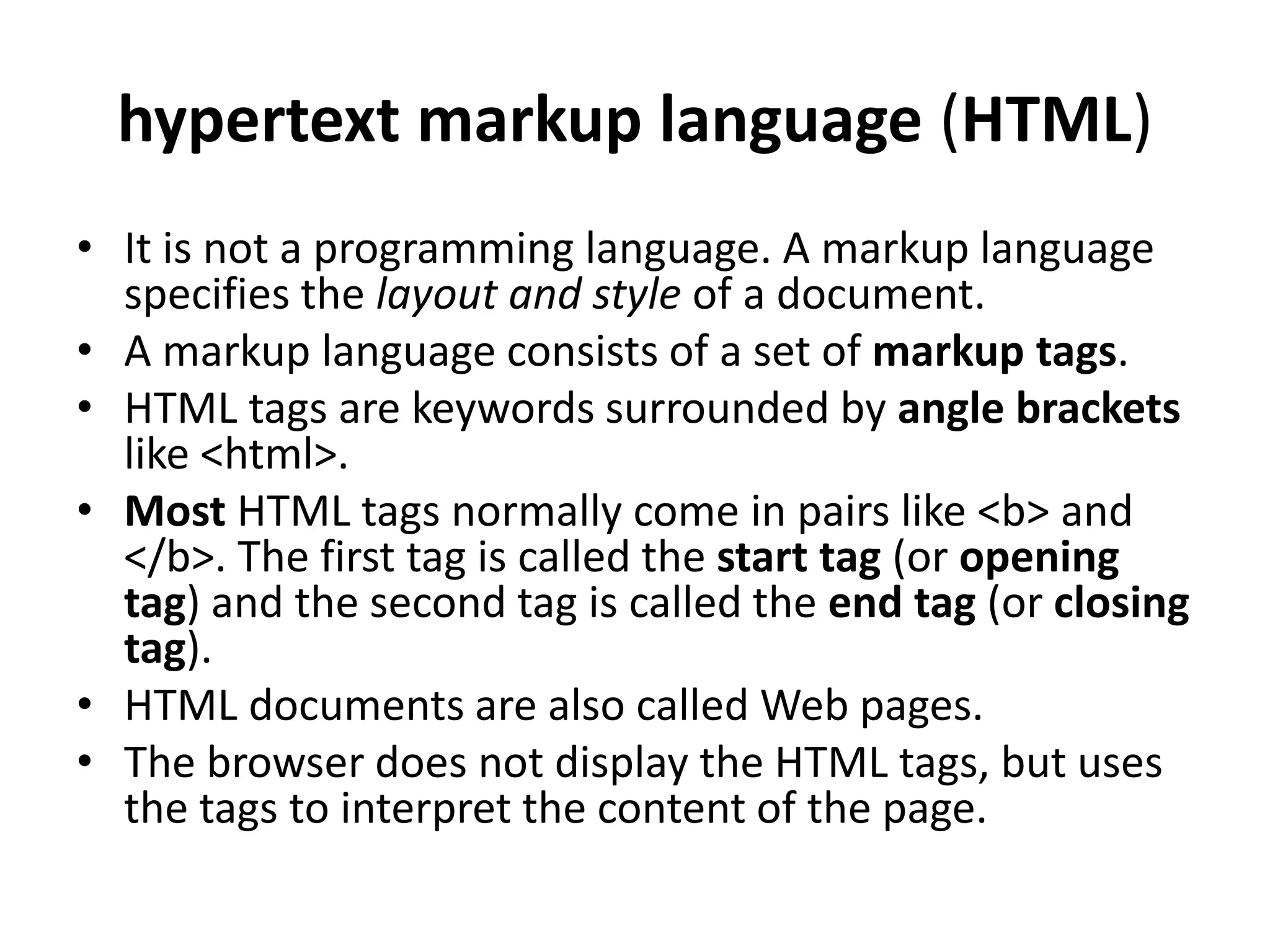 hypertext markup language (HTML)
• It is not a programming language. A markup language
specifies the layout and style of a document.
• A markup language consists of a set of markup tags.
• HTML tags are keywords surrounded by angle brackets
like <html>.
• Most HTML tags normally come in pairs like <b> and
</b>. The first tag is called the start tag (or opening
tag) and the second tag is called the end tag (or closing
tag).
• HTML documents are also called Web pages.
• The browser does not display the HTML tags, but uses
the tags to interpret the content of the page.
 