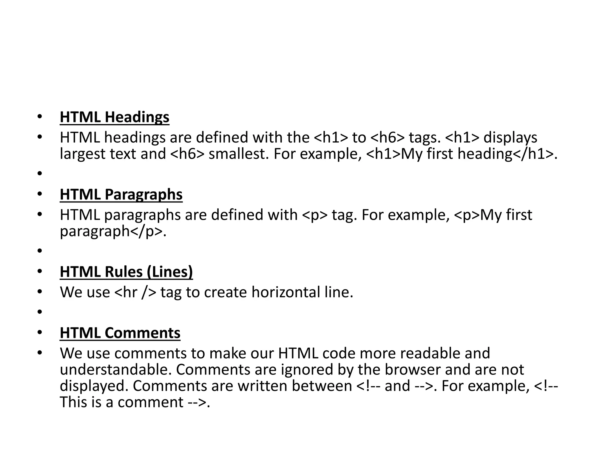 • HTML Headings
• HTML headings are defined with the <h1> to <h6> tags. <h1> displays
largest text and <h6> smallest. For example, <h1>My first heading</h1>.
•
• HTML Paragraphs
• HTML paragraphs are defined with <p> tag. For example, <p>My first
paragraph</p>.
•
• HTML Rules (Lines)
• We use <hr /> tag to create horizontal line.
•
• HTML Comments
• We use comments to make our HTML code more readable and
understandable. Comments are ignored by the browser and are not
displayed. Comments are written between <!-- and -->. For example, <!--
This is a comment -->.
 