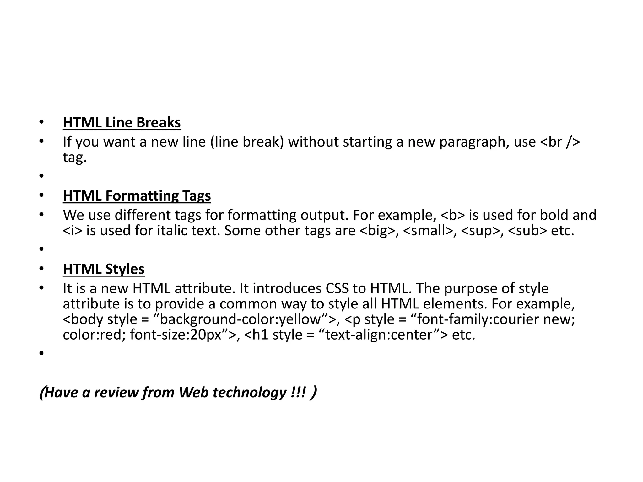 • HTML Line Breaks
• If you want a new line (line break) without starting a new paragraph, use <br />
tag.
•
• HTML Formatting Tags
• We use different tags for formatting output. For example, <b> is used for bold and
<i> is used for italic text. Some other tags are <big>, <small>, <sup>, <sub> etc.
•
• HTML Styles
• It is a new HTML attribute. It introduces CSS to HTML. The purpose of style
attribute is to provide a common way to style all HTML elements. For example,
<body style = “background-color:yellow”>, <p style = “font-family:courier new;
color:red; font-size:20px”>, <h1 style = “text-align:center”> etc.
•
(Have a review from Web technology !!! )
 