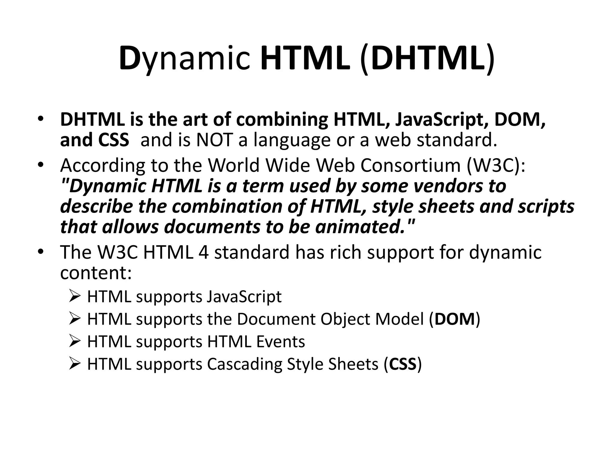 Dynamic HTML (DHTML)
• DHTML is the art of combining HTML, JavaScript, DOM,
and CSS and is NOT a language or a web standard.
• According to the World Wide Web Consortium (W3C):
"Dynamic HTML is a term used by some vendors to
describe the combination of HTML, style sheets and scripts
that allows documents to be animated."
• The W3C HTML 4 standard has rich support for dynamic
content:
 HTML supports JavaScript
 HTML supports the Document Object Model (DOM)
 HTML supports HTML Events
 HTML supports Cascading Style Sheets (CSS)
 