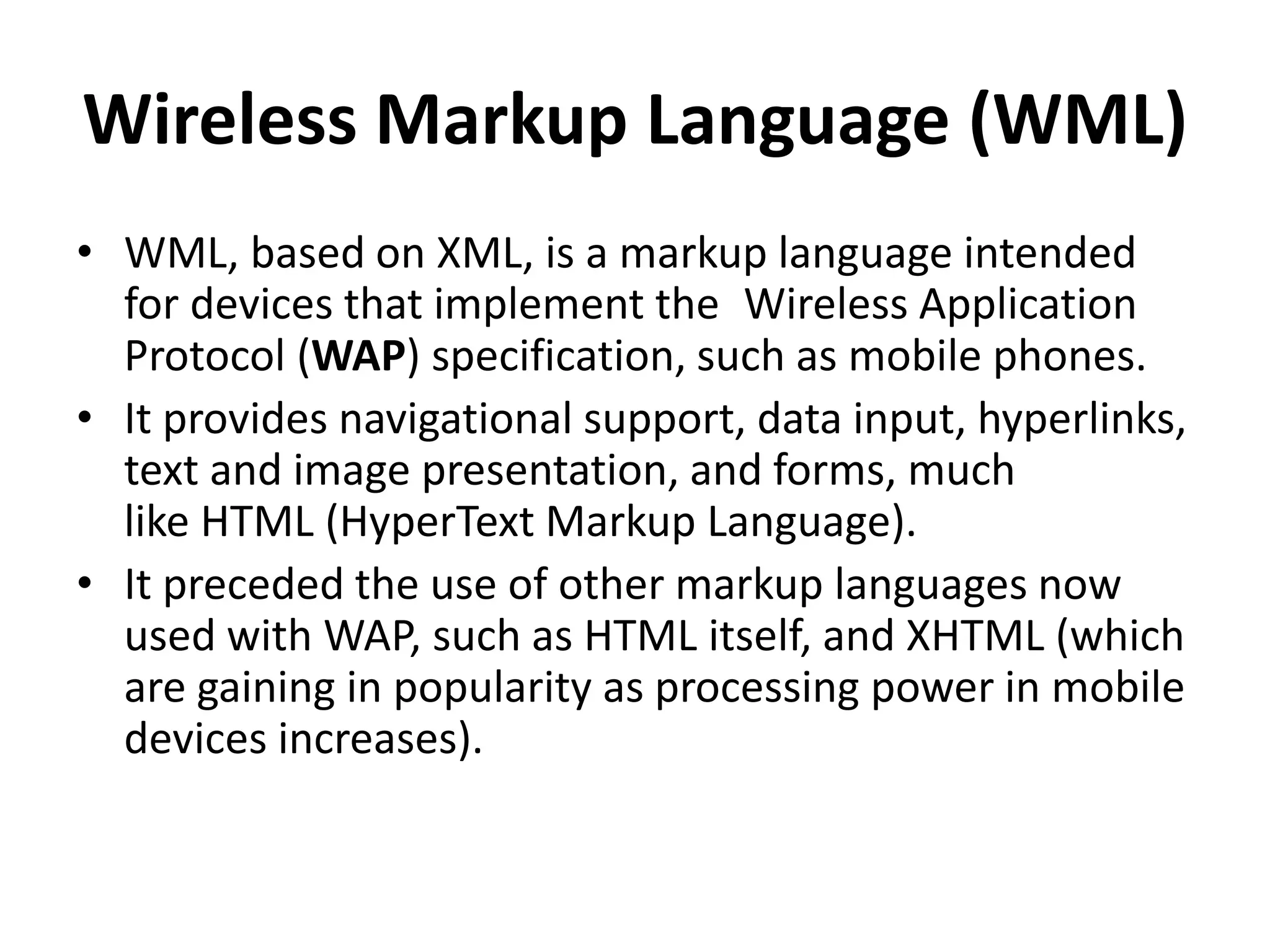 Wireless Markup Language (WML)
• WML, based on XML, is a markup language intended
for devices that implement the Wireless Application
Protocol (WAP) specification, such as mobile phones.
• It provides navigational support, data input, hyperlinks,
text and image presentation, and forms, much
like HTML (HyperText Markup Language).
• It preceded the use of other markup languages now
used with WAP, such as HTML itself, and XHTML (which
are gaining in popularity as processing power in mobile
devices increases).
 