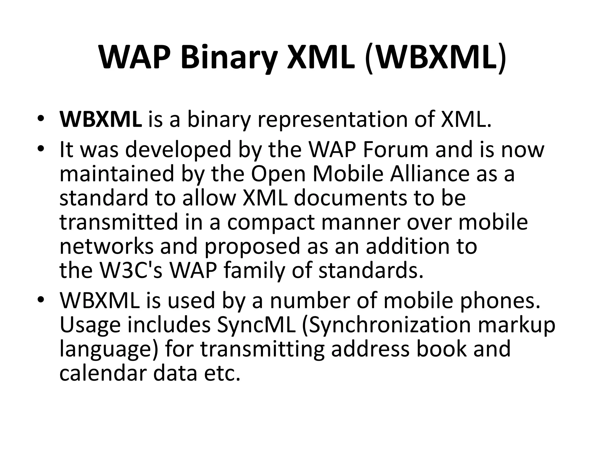 WAP Binary XML (WBXML)
• WBXML is a binary representation of XML.
• It was developed by the WAP Forum and is now
maintained by the Open Mobile Alliance as a
standard to allow XML documents to be
transmitted in a compact manner over mobile
networks and proposed as an addition to
the W3C's WAP family of standards.
• WBXML is used by a number of mobile phones.
Usage includes SyncML (Synchronization markup
language) for transmitting address book and
calendar data etc.
 