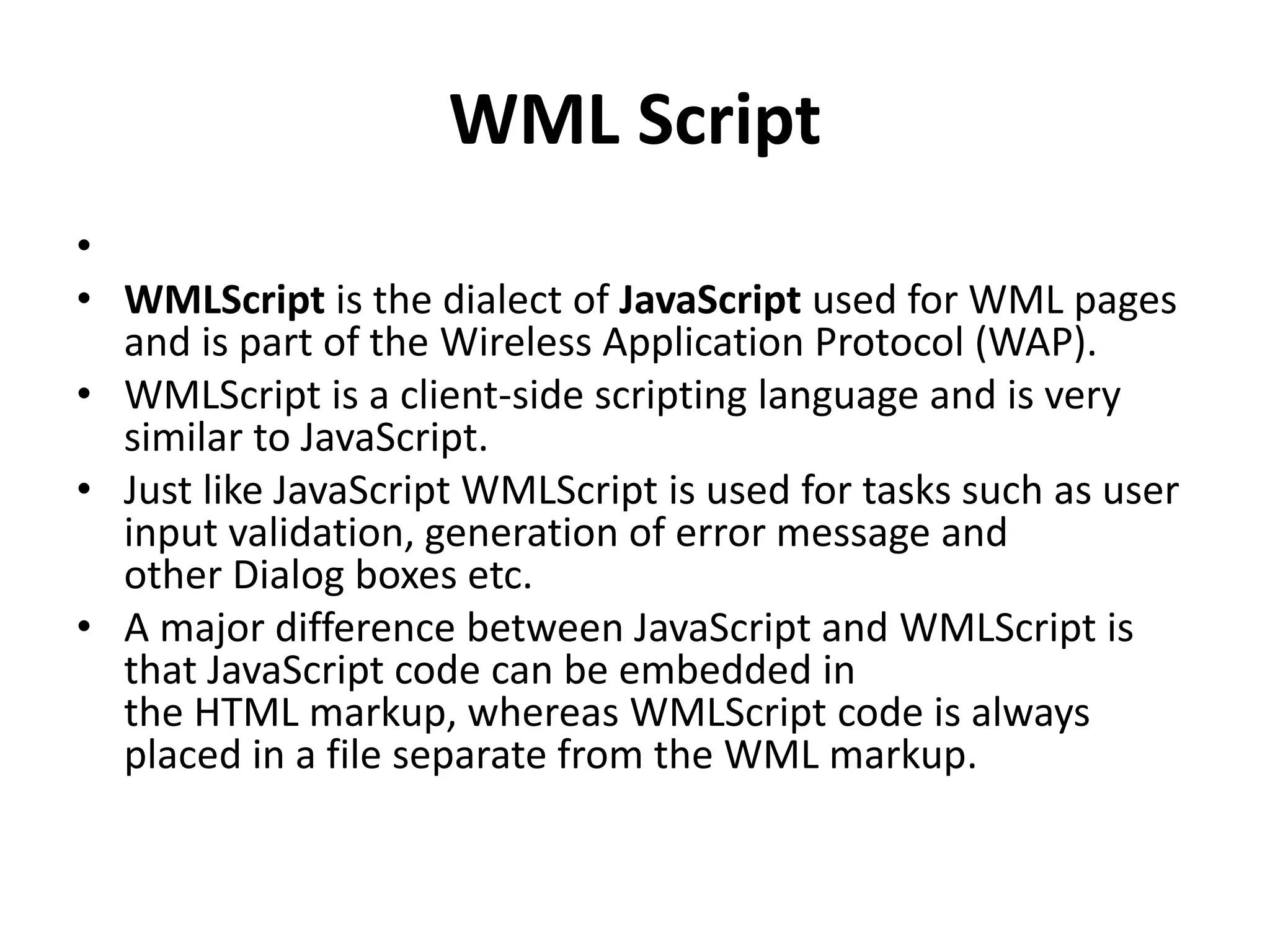 WML Script
•
• WMLScript is the dialect of JavaScript used for WML pages
and is part of the Wireless Application Protocol (WAP).
• WMLScript is a client-side scripting language and is very
similar to JavaScript.
• Just like JavaScript WMLScript is used for tasks such as user
input validation, generation of error message and
other Dialog boxes etc.
• A major difference between JavaScript and WMLScript is
that JavaScript code can be embedded in
the HTML markup, whereas WMLScript code is always
placed in a file separate from the WML markup.
 