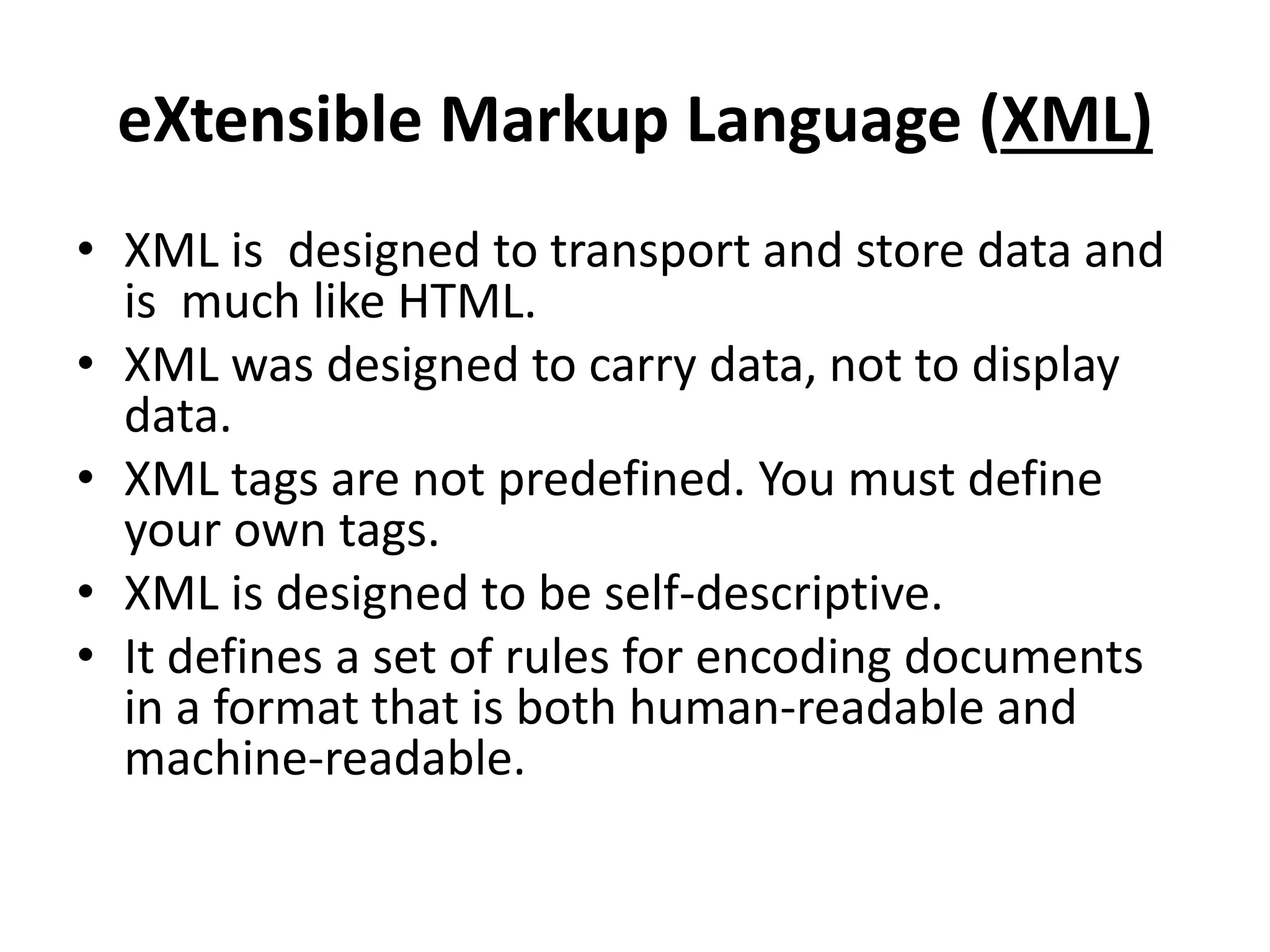 eXtensible Markup Language (XML)
• XML is designed to transport and store data and
is much like HTML.
• XML was designed to carry data, not to display
data.
• XML tags are not predefined. You must define
your own tags.
• XML is designed to be self-descriptive.
• It defines a set of rules for encoding documents
in a format that is both human-readable and
machine-readable.
 