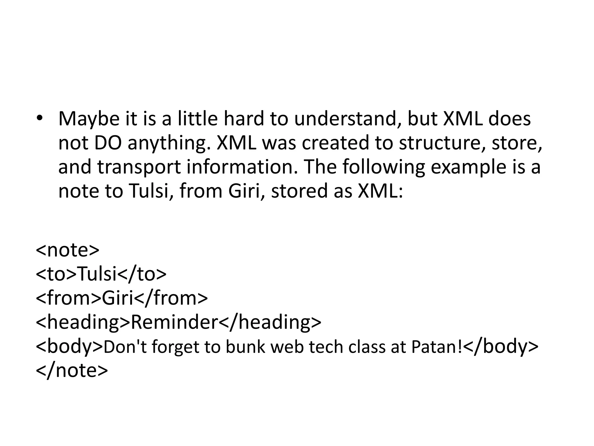 • Maybe it is a little hard to understand, but XML does
not DO anything. XML was created to structure, store,
and transport information. The following example is a
note to Tulsi, from Giri, stored as XML:
<note>
<to>Tulsi</to>
<from>Giri</from>
<heading>Reminder</heading>
<body>Don't forget to bunk web tech class at Patan!</body>
</note>
 