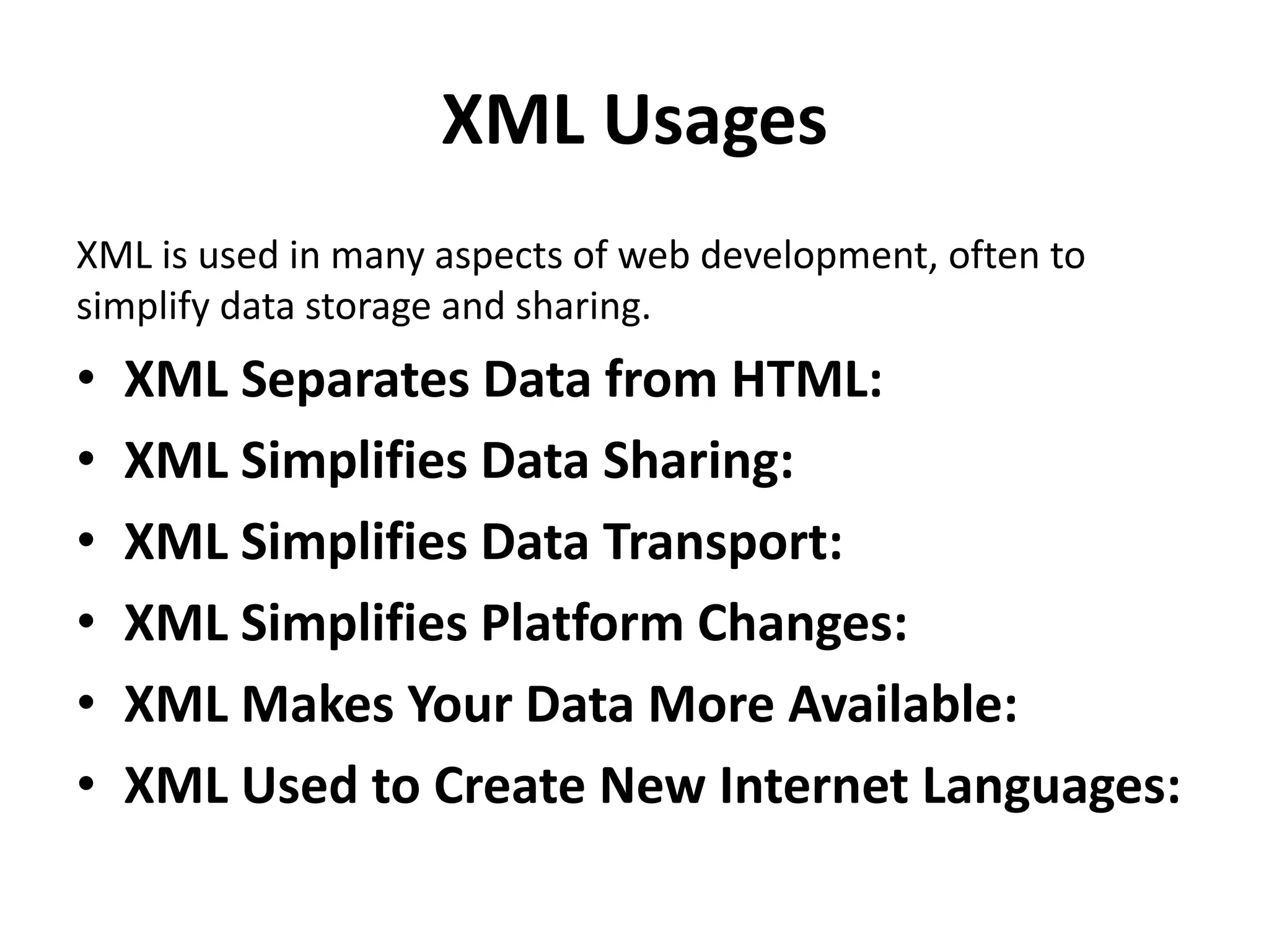 XML Usages
XML is used in many aspects of web development, often to
simplify data storage and sharing.
• XML Separates Data from HTML:
• XML Simplifies Data Sharing:
• XML Simplifies Data Transport:
• XML Simplifies Platform Changes:
• XML Makes Your Data More Available:
• XML Used to Create New Internet Languages:
 