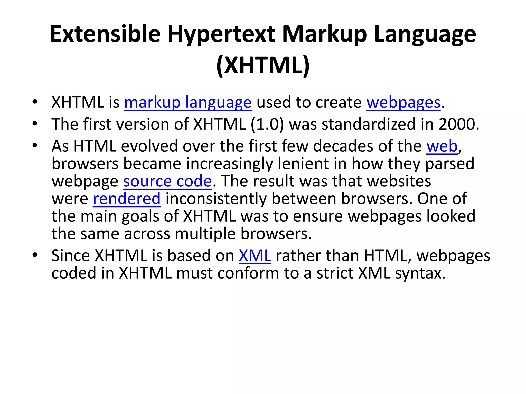 Extensible Hypertext Markup Language
(XHTML)
• XHTML is markup language used to create webpages.
• The first version of XHTML (1.0) was standardized in 2000.
• As HTML evolved over the first few decades of the web,
browsers became increasingly lenient in how they parsed
webpage source code. The result was that websites
were rendered inconsistently between browsers. One of
the main goals of XHTML was to ensure webpages looked
the same across multiple browsers.
• Since XHTML is based on XML rather than HTML, webpages
coded in XHTML must conform to a strict XML syntax.
 