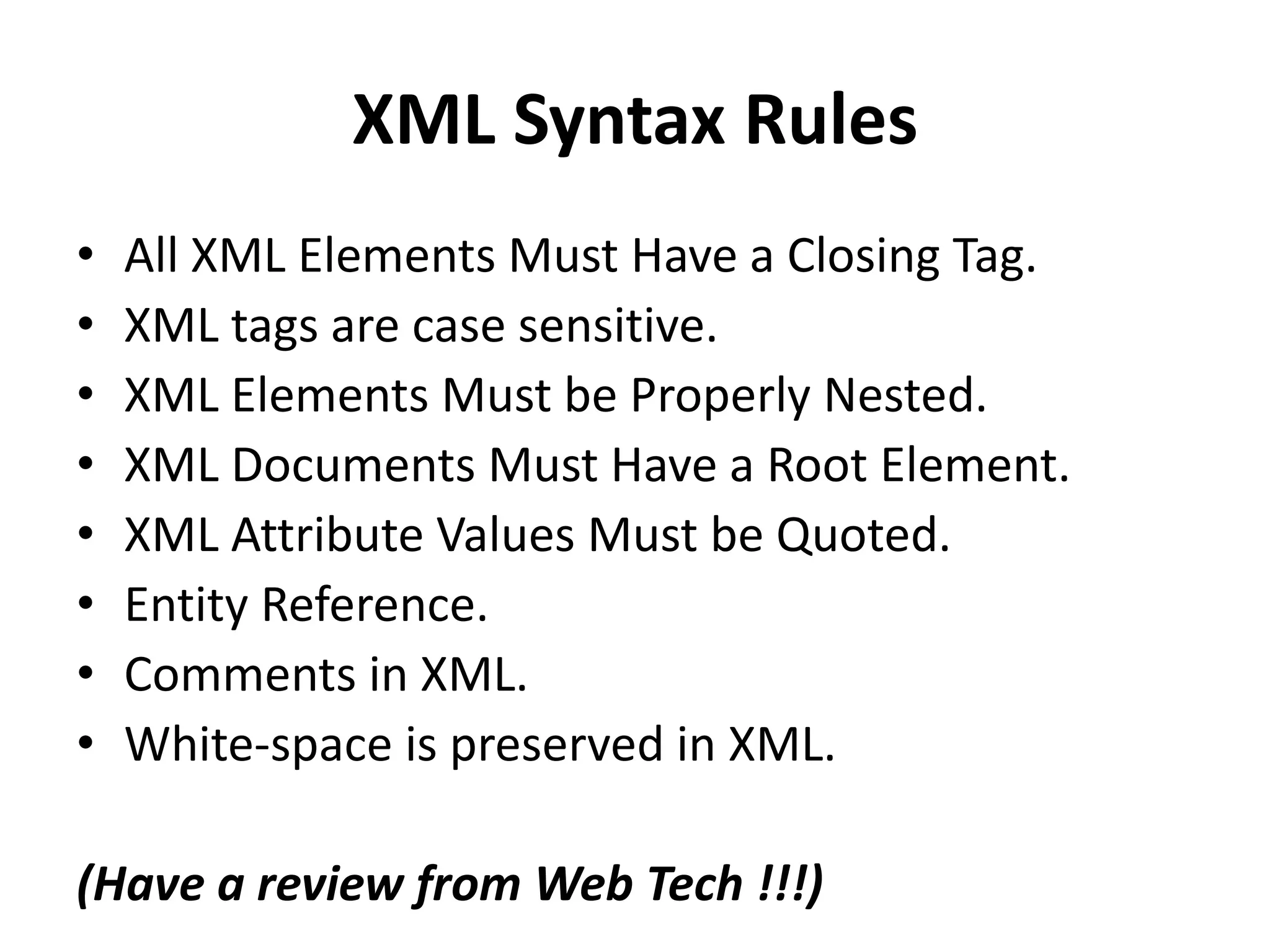 XML Syntax Rules
• All XML Elements Must Have a Closing Tag.
• XML tags are case sensitive.
• XML Elements Must be Properly Nested.
• XML Documents Must Have a Root Element.
• XML Attribute Values Must be Quoted.
• Entity Reference.
• Comments in XML.
• White-space is preserved in XML.
(Have a review from Web Tech !!!)
 
