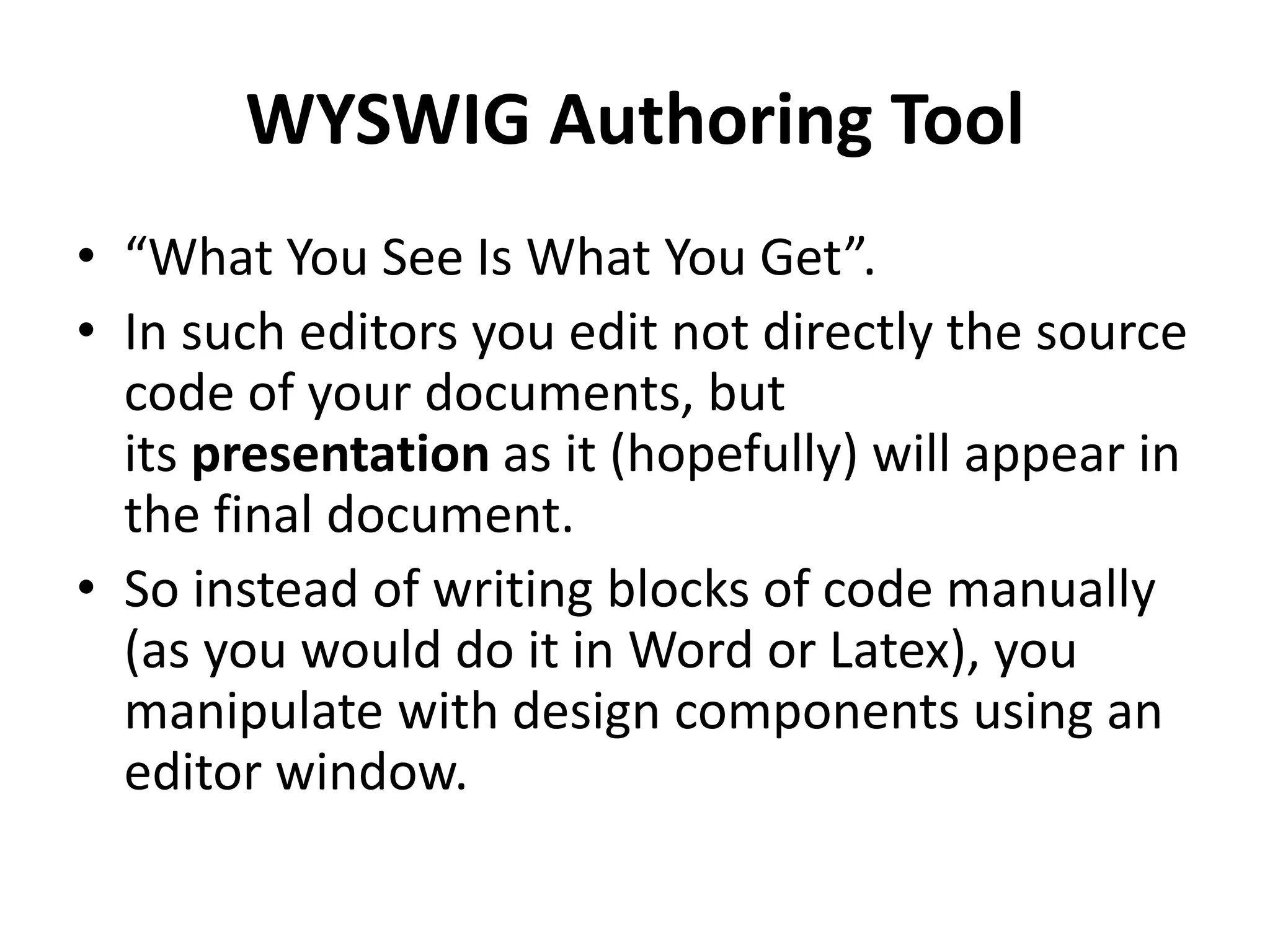 WYSWIG Authoring Tool
• “What You See Is What You Get”.
• In such editors you edit not directly the source
code of your documents, but
its presentation as it (hopefully) will appear in
the final document.
• So instead of writing blocks of code manually
(as you would do it in Word or Latex), you
manipulate with design components using an
editor window.
 