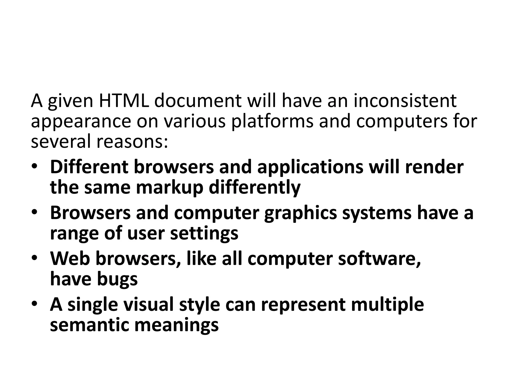 A given HTML document will have an inconsistent
appearance on various platforms and computers for
several reasons:
• Different browsers and applications will render
the same markup differently
• Browsers and computer graphics systems have a
range of user settings
• Web browsers, like all computer software,
have bugs
• A single visual style can represent multiple
semantic meanings
 
