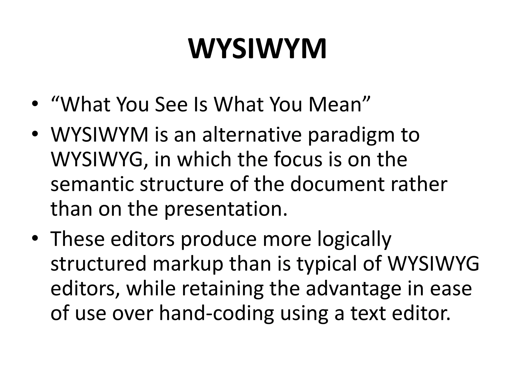 WYSIWYM
• “What You See Is What You Mean”
• WYSIWYM is an alternative paradigm to
WYSIWYG, in which the focus is on the
semantic structure of the document rather
than on the presentation.
• These editors produce more logically
structured markup than is typical of WYSIWYG
editors, while retaining the advantage in ease
of use over hand-coding using a text editor.
 