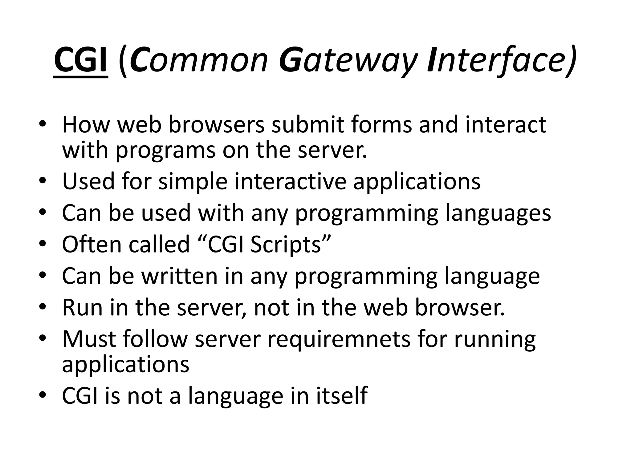 CGI (Common Gateway Interface)
• How web browsers submit forms and interact
with programs on the server.
• Used for simple interactive applications
• Can be used with any programming languages
• Often called “CGI Scripts”
• Can be written in any programming language
• Run in the server, not in the web browser.
• Must follow server requiremnets for running
applications
• CGI is not a language in itself
 