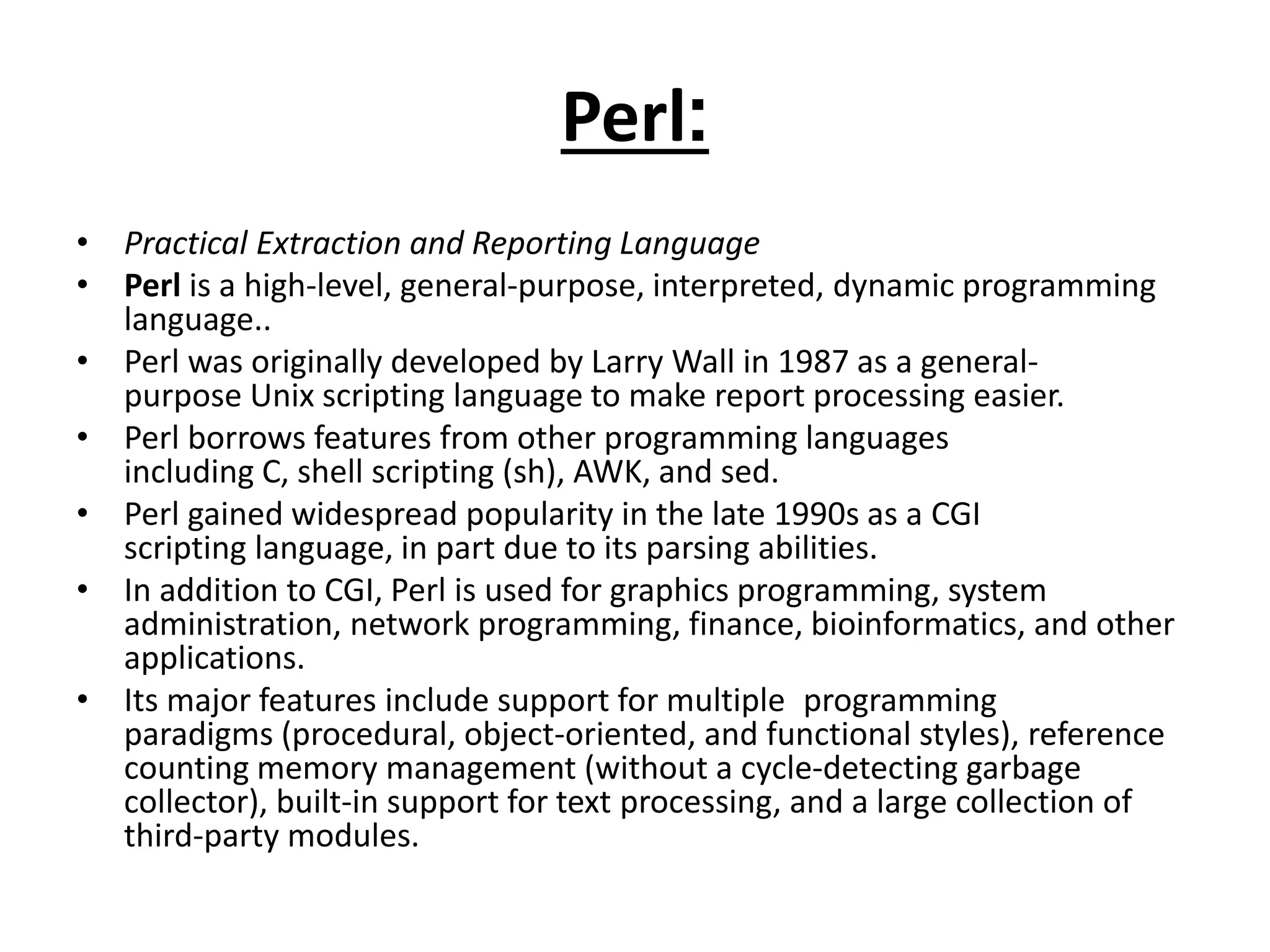 Perl:
• Practical Extraction and Reporting Language
• Perl is a high-level, general-purpose, interpreted, dynamic programming
language..
• Perl was originally developed by Larry Wall in 1987 as a general-
purpose Unix scripting language to make report processing easier.
• Perl borrows features from other programming languages
including C, shell scripting (sh), AWK, and sed.
• Perl gained widespread popularity in the late 1990s as a CGI
scripting language, in part due to its parsing abilities.
• In addition to CGI, Perl is used for graphics programming, system
administration, network programming, finance, bioinformatics, and other
applications.
• Its major features include support for multiple programming
paradigms (procedural, object-oriented, and functional styles), reference
counting memory management (without a cycle-detecting garbage
collector), built-in support for text processing, and a large collection of
third-party modules.
 