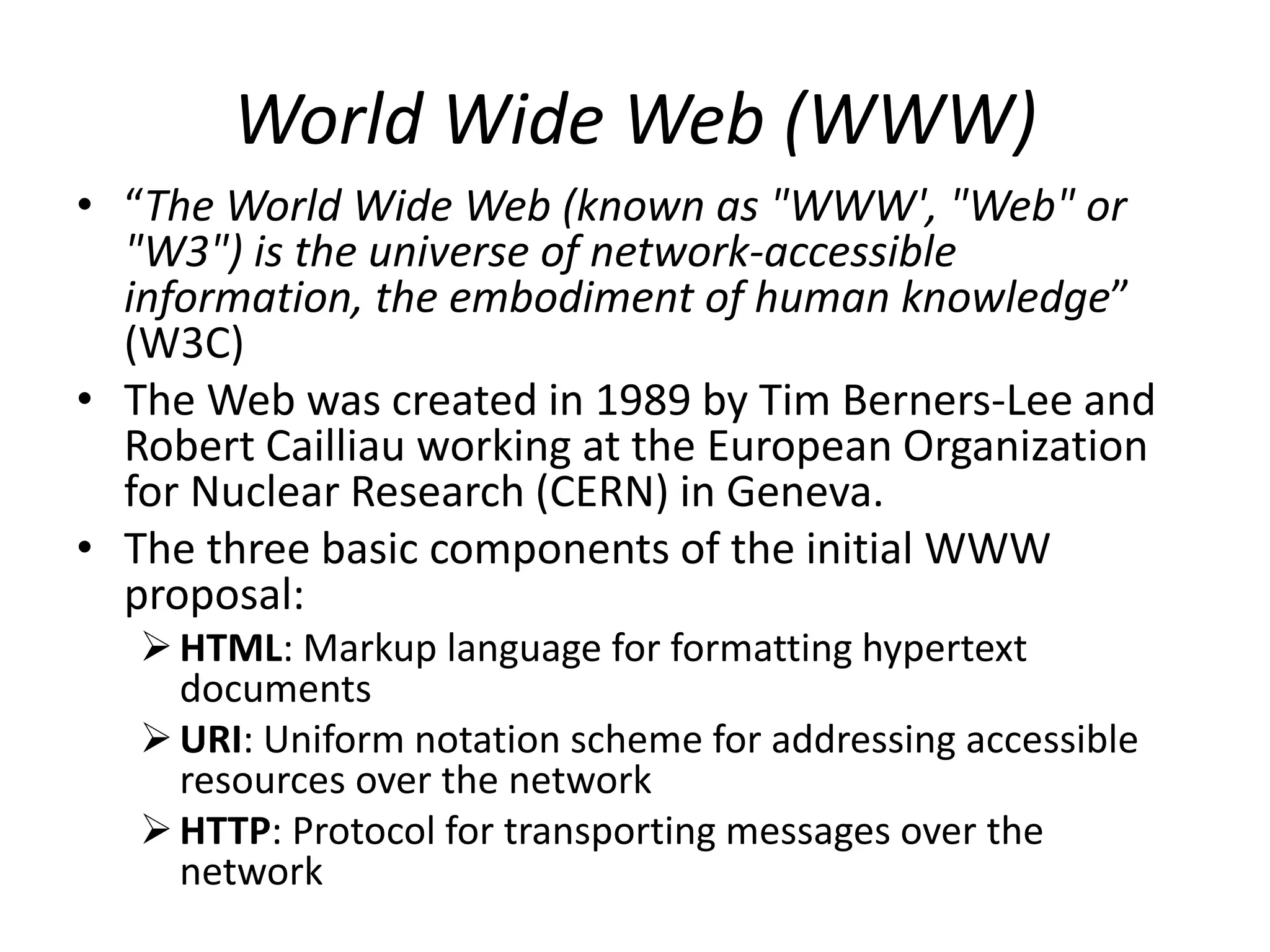 World Wide Web (WWW)
• “The World Wide Web (known as "WWW', "Web" or
"W3") is the universe of network-accessible
information, the embodiment of human knowledge”
(W3C)
• The Web was created in 1989 by Tim Berners-Lee and
Robert Cailliau working at the European Organization
for Nuclear Research (CERN) in Geneva.
• The three basic components of the initial WWW
proposal:
HTML: Markup language for formatting hypertext
documents
URI: Uniform notation scheme for addressing accessible
resources over the network
HTTP: Protocol for transporting messages over the
network
 
