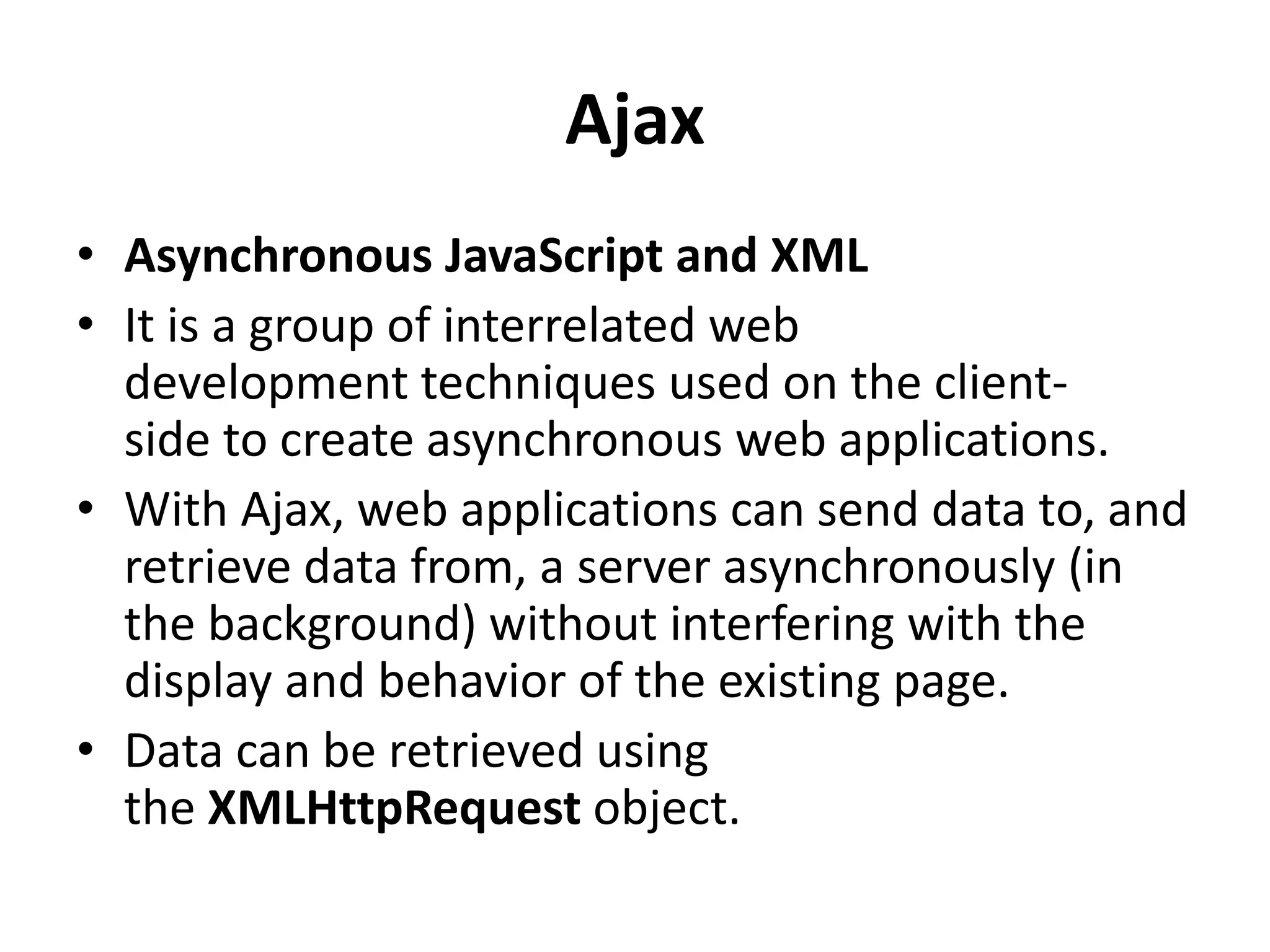 Ajax
• Asynchronous JavaScript and XML
• It is a group of interrelated web
development techniques used on the client-
side to create asynchronous web applications.
• With Ajax, web applications can send data to, and
retrieve data from, a server asynchronously (in
the background) without interfering with the
display and behavior of the existing page.
• Data can be retrieved using
the XMLHttpRequest object.
 