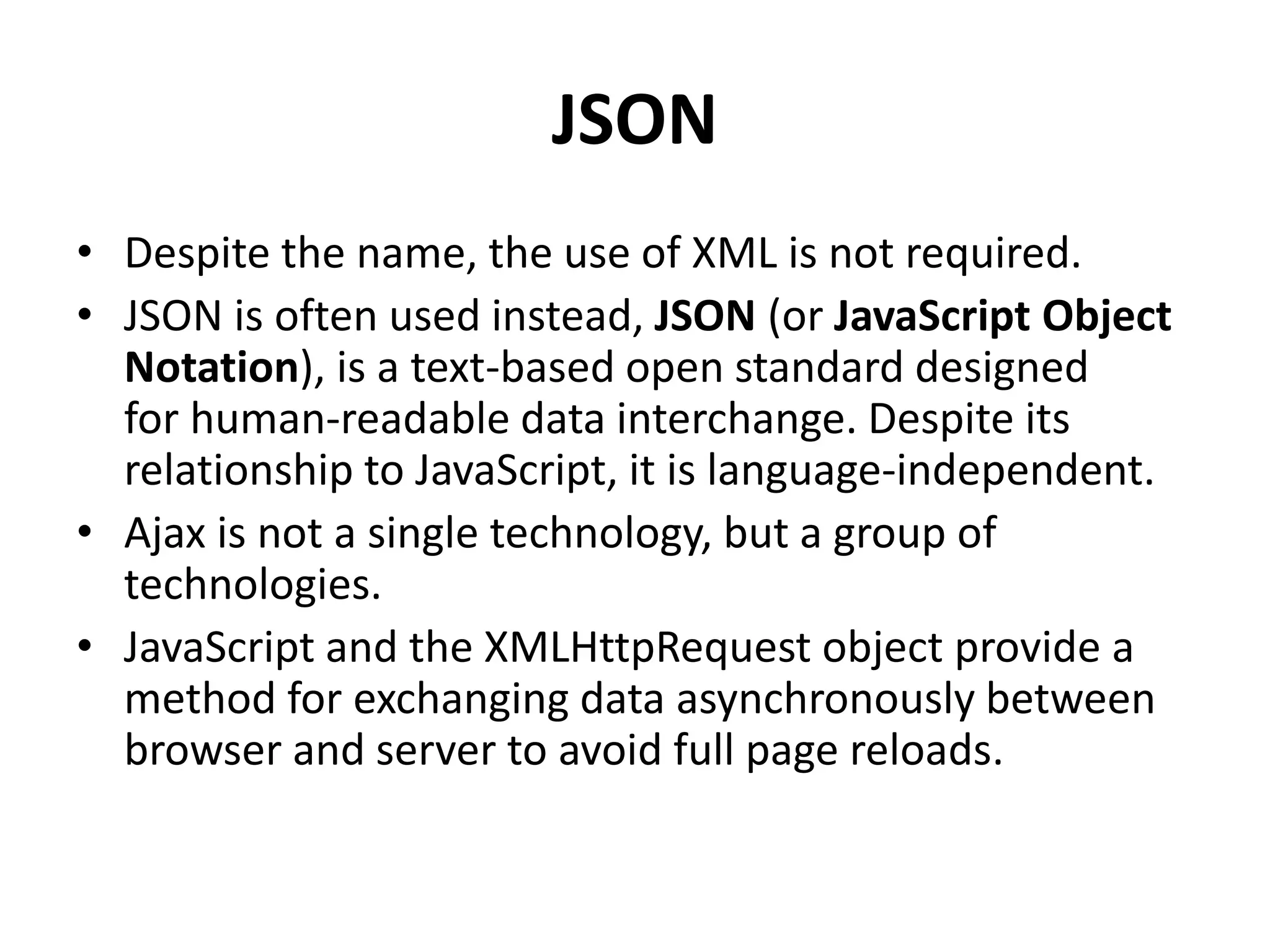 JSON
• Despite the name, the use of XML is not required.
• JSON is often used instead, JSON (or JavaScript Object
Notation), is a text-based open standard designed
for human-readable data interchange. Despite its
relationship to JavaScript, it is language-independent.
• Ajax is not a single technology, but a group of
technologies.
• JavaScript and the XMLHttpRequest object provide a
method for exchanging data asynchronously between
browser and server to avoid full page reloads.
 