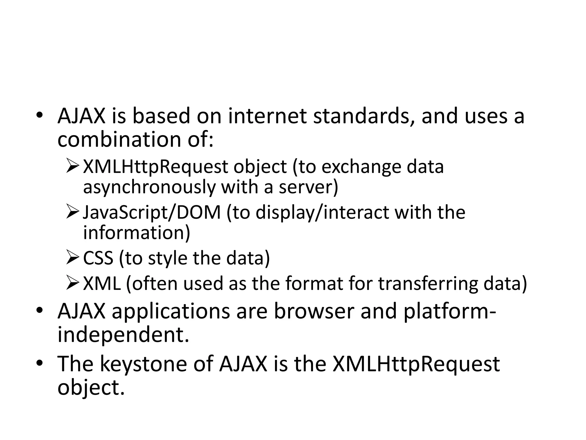 • AJAX is based on internet standards, and uses a
combination of:
XMLHttpRequest object (to exchange data
asynchronously with a server)
JavaScript/DOM (to display/interact with the
information)
CSS (to style the data)
XML (often used as the format for transferring data)
• AJAX applications are browser and platform-
independent.
• The keystone of AJAX is the XMLHttpRequest
object.
 
