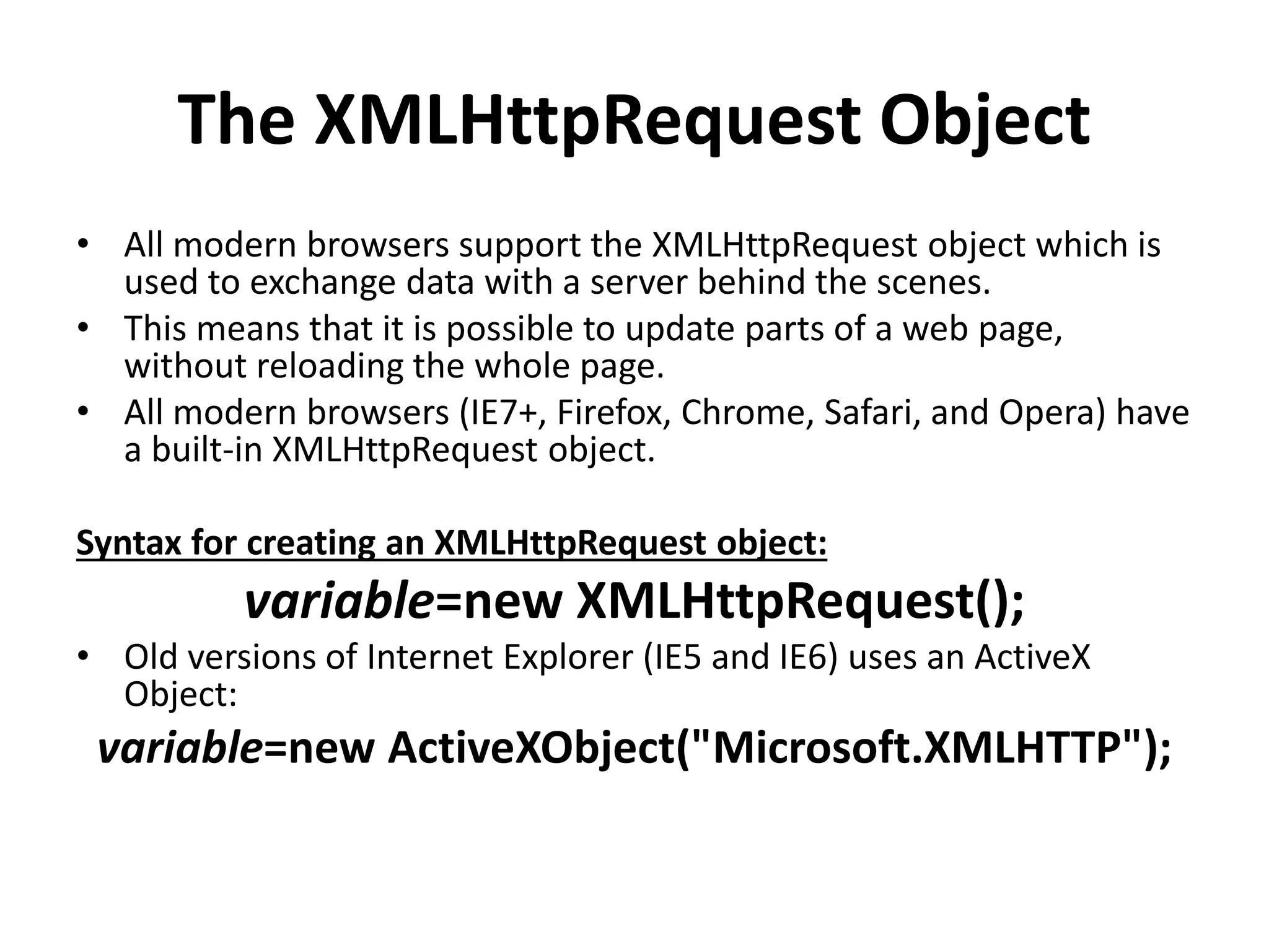 The XMLHttpRequest Object
• All modern browsers support the XMLHttpRequest object which is
used to exchange data with a server behind the scenes.
• This means that it is possible to update parts of a web page,
without reloading the whole page.
• All modern browsers (IE7+, Firefox, Chrome, Safari, and Opera) have
a built-in XMLHttpRequest object.
Syntax for creating an XMLHttpRequest object:
variable=new XMLHttpRequest();
• Old versions of Internet Explorer (IE5 and IE6) uses an ActiveX
Object:
variable=new ActiveXObject("Microsoft.XMLHTTP");
 
