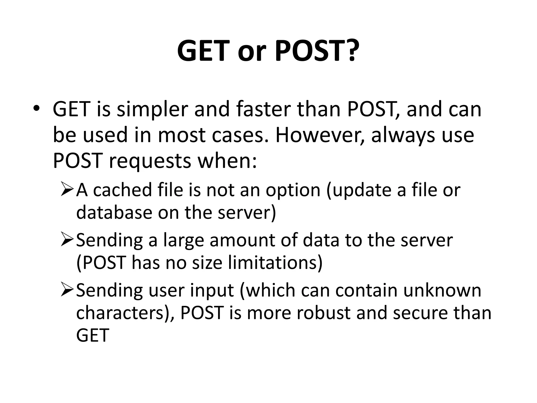 GET or POST?
• GET is simpler and faster than POST, and can
be used in most cases. However, always use
POST requests when:
A cached file is not an option (update a file or
database on the server)
Sending a large amount of data to the server
(POST has no size limitations)
Sending user input (which can contain unknown
characters), POST is more robust and secure than
GET
 