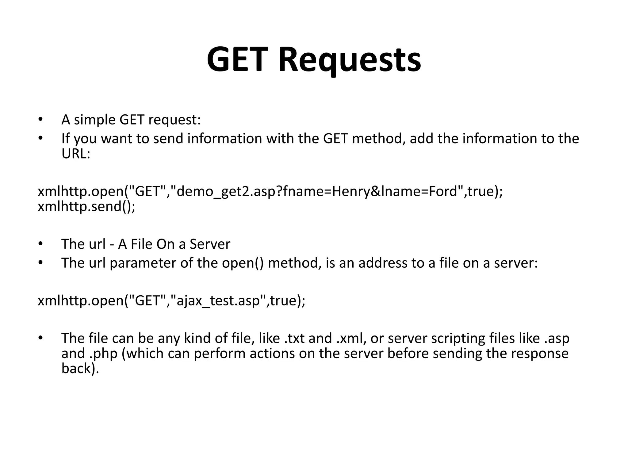GET Requests
• A simple GET request:
• If you want to send information with the GET method, add the information to the
URL:
xmlhttp.open("GET","demo_get2.asp?fname=Henry&lname=Ford",true);
xmlhttp.send();
• The url - A File On a Server
• The url parameter of the open() method, is an address to a file on a server:
xmlhttp.open("GET","ajax_test.asp",true);
• The file can be any kind of file, like .txt and .xml, or server scripting files like .asp
and .php (which can perform actions on the server before sending the response
back).
 