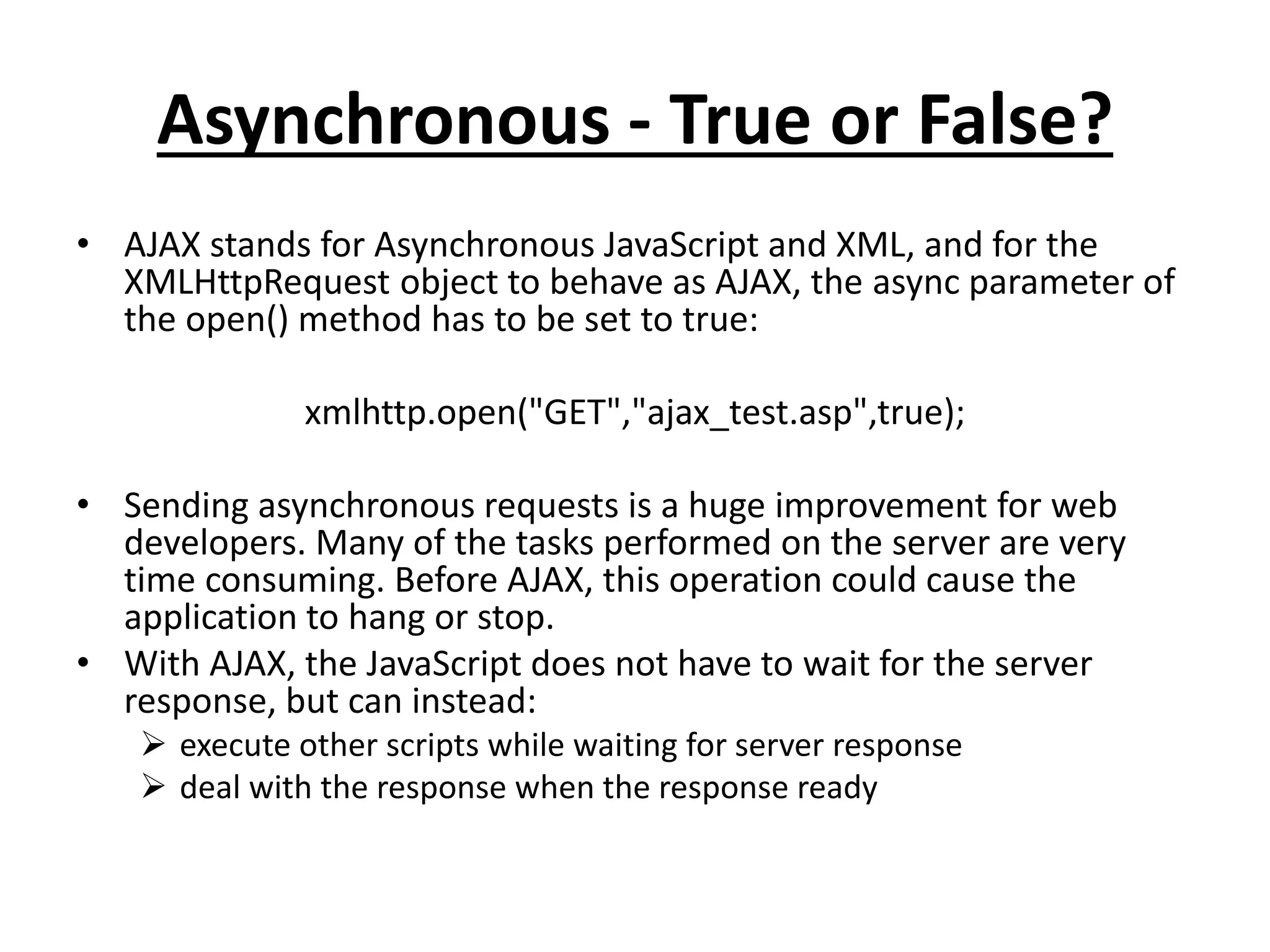 Asynchronous - True or False?
• AJAX stands for Asynchronous JavaScript and XML, and for the
XMLHttpRequest object to behave as AJAX, the async parameter of
the open() method has to be set to true:
xmlhttp.open("GET","ajax_test.asp",true);
• Sending asynchronous requests is a huge improvement for web
developers. Many of the tasks performed on the server are very
time consuming. Before AJAX, this operation could cause the
application to hang or stop.
• With AJAX, the JavaScript does not have to wait for the server
response, but can instead:
 execute other scripts while waiting for server response
 deal with the response when the response ready
 
