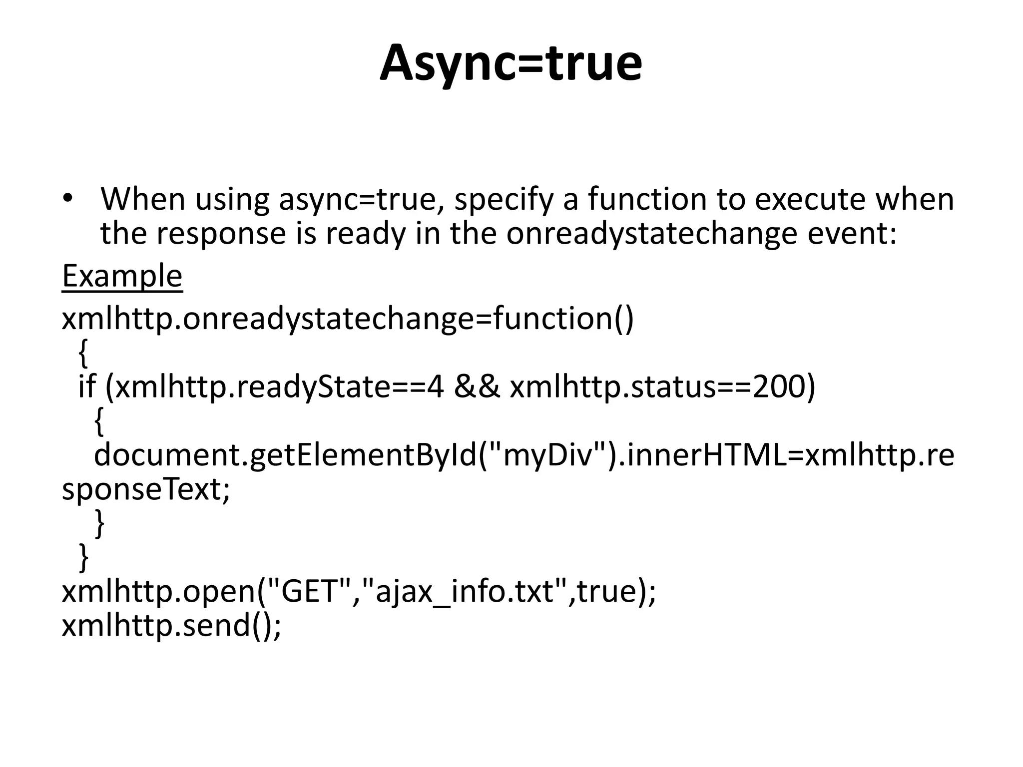 Async=true
• When using async=true, specify a function to execute when
the response is ready in the onreadystatechange event:
Example
xmlhttp.onreadystatechange=function()
{
if (xmlhttp.readyState==4 && xmlhttp.status==200)
{
document.getElementById("myDiv").innerHTML=xmlhttp.re
sponseText;
}
}
xmlhttp.open("GET","ajax_info.txt",true);
xmlhttp.send();
 