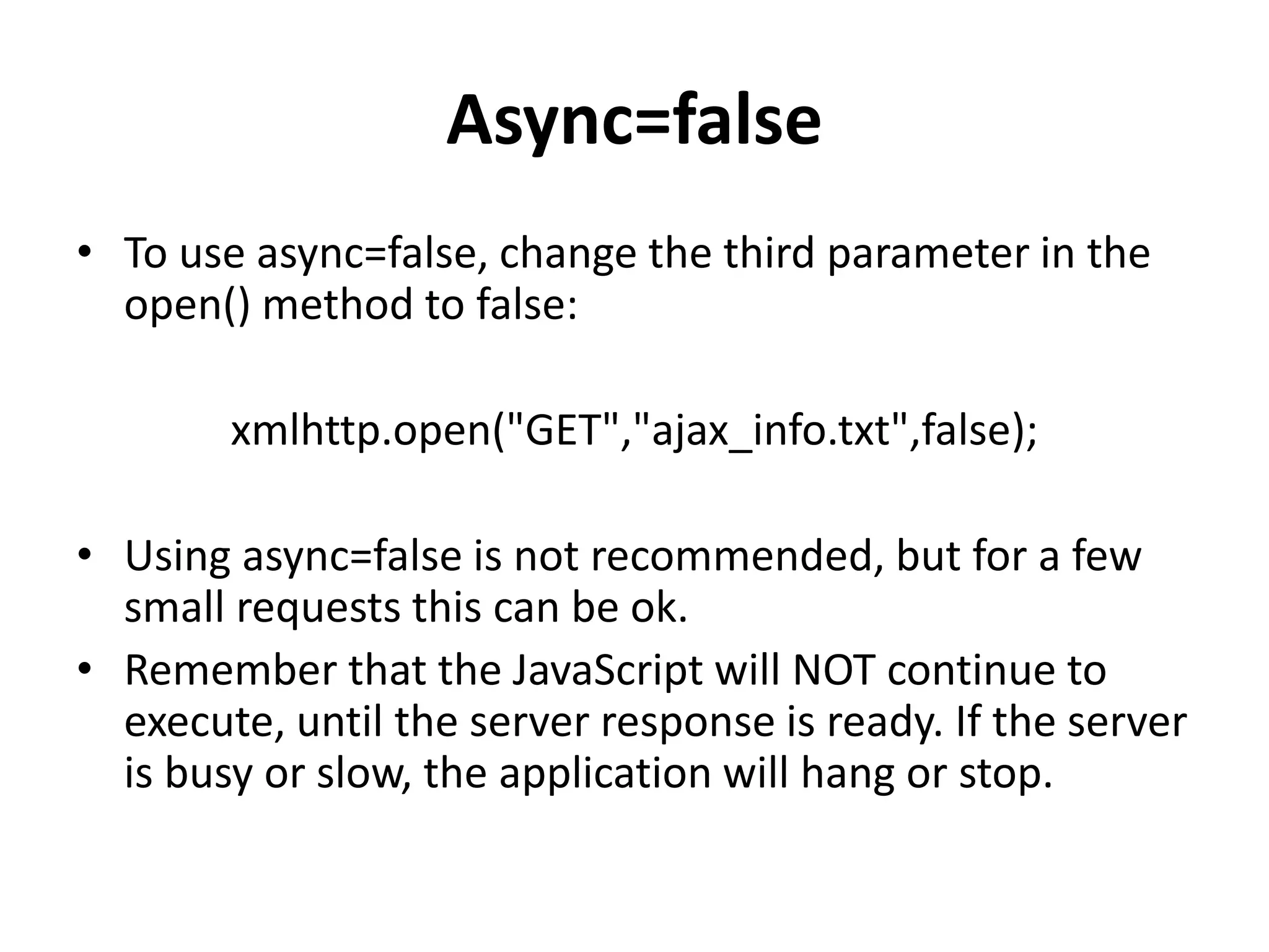 Async=false
• To use async=false, change the third parameter in the
open() method to false:
xmlhttp.open("GET","ajax_info.txt",false);
• Using async=false is not recommended, but for a few
small requests this can be ok.
• Remember that the JavaScript will NOT continue to
execute, until the server response is ready. If the server
is busy or slow, the application will hang or stop.
 