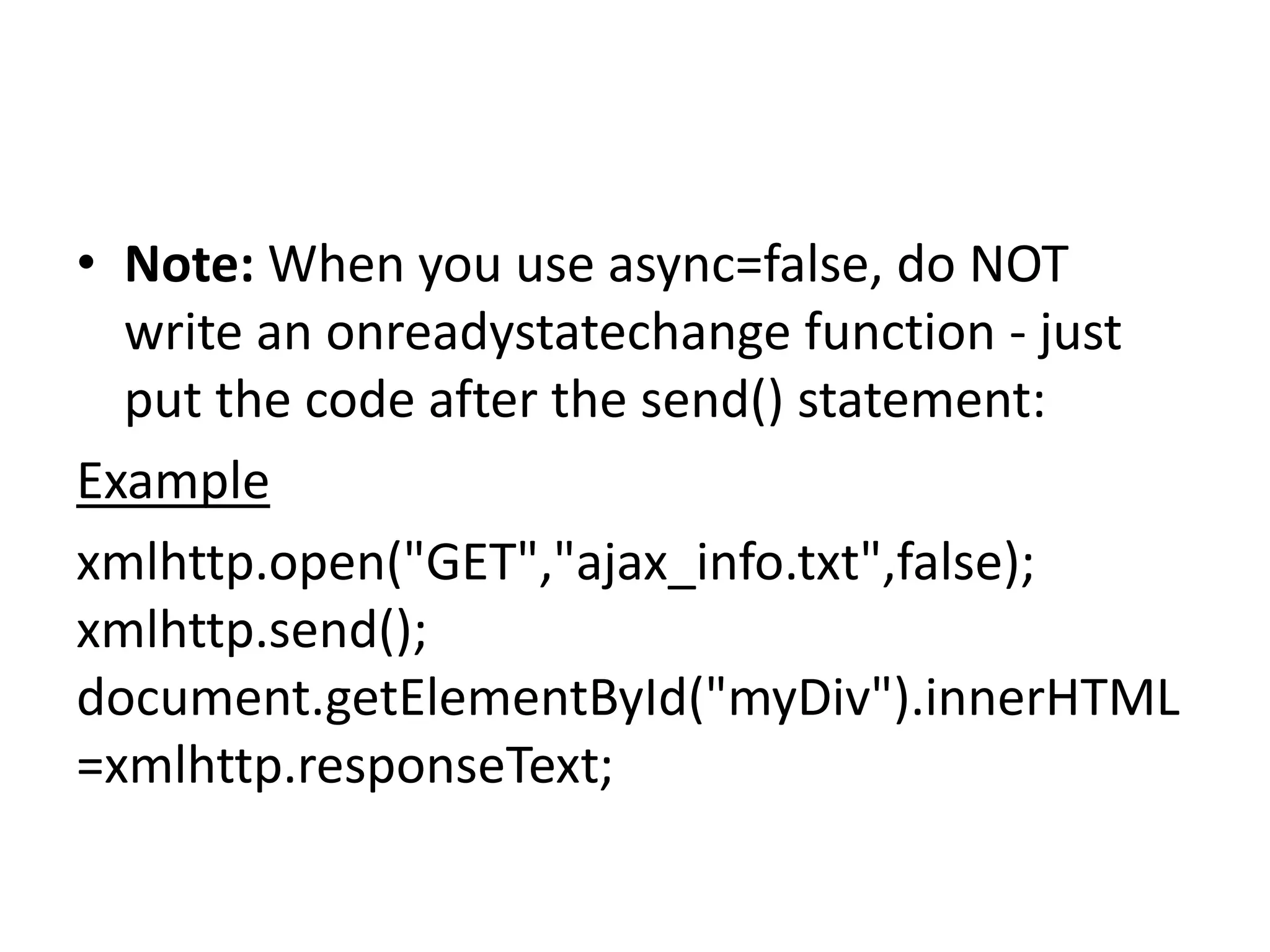 • Note: When you use async=false, do NOT
write an onreadystatechange function - just
put the code after the send() statement:
Example
xmlhttp.open("GET","ajax_info.txt",false);
xmlhttp.send();
document.getElementById("myDiv").innerHTML
=xmlhttp.responseText;
 