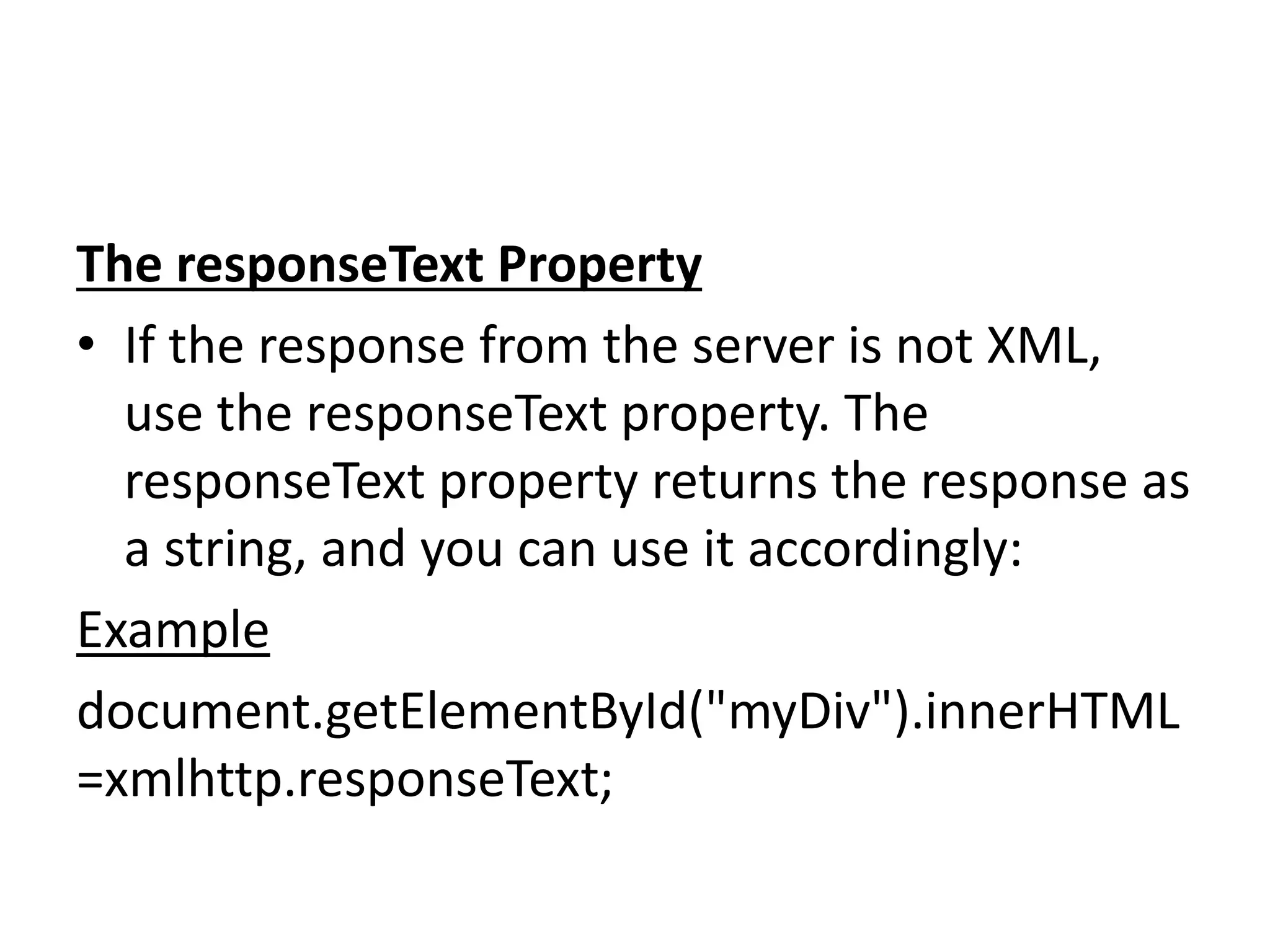 The responseText Property
• If the response from the server is not XML,
use the responseText property. The
responseText property returns the response as
a string, and you can use it accordingly:
Example
document.getElementById("myDiv").innerHTML
=xmlhttp.responseText;
 