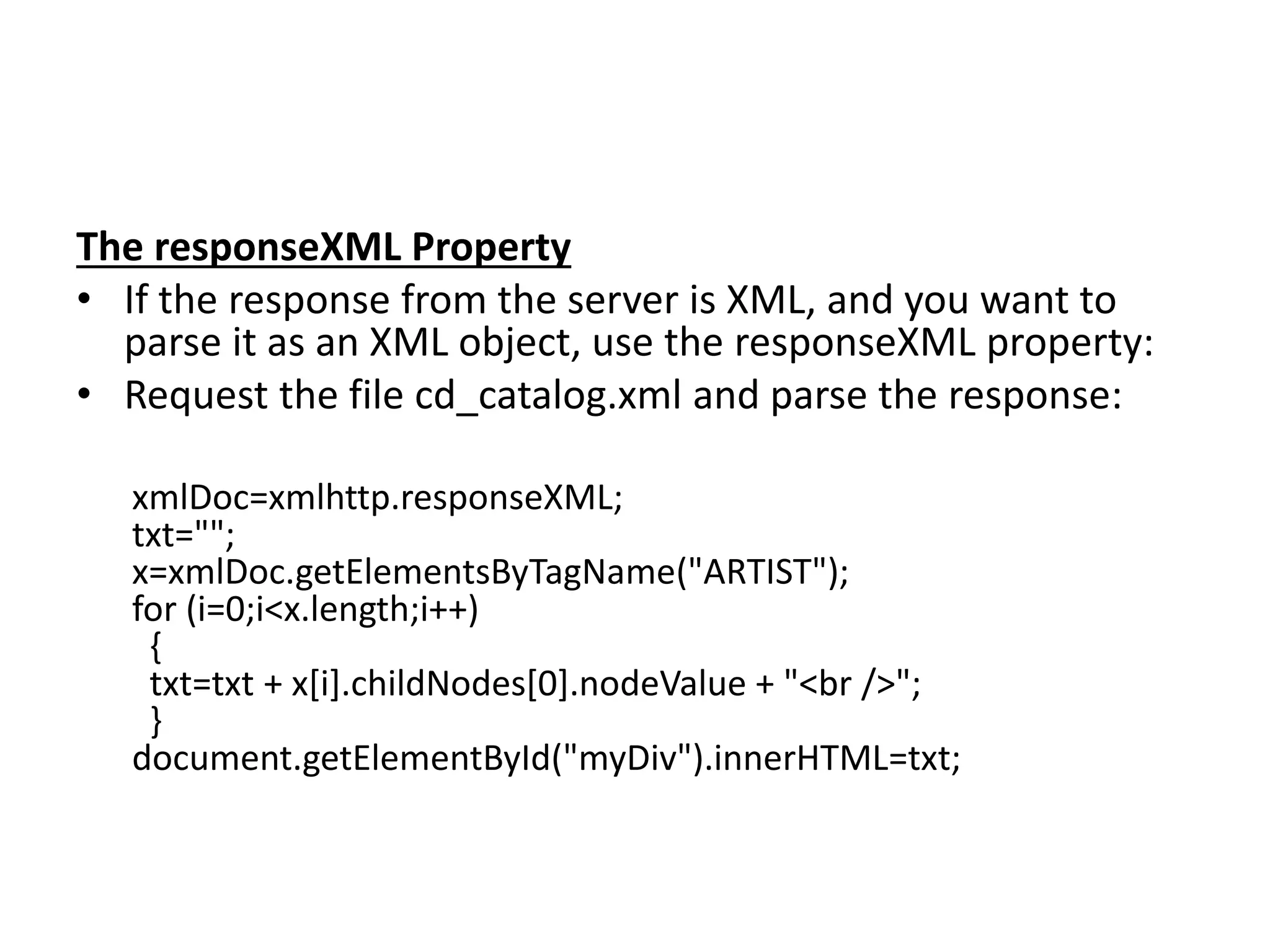 The responseXML Property
• If the response from the server is XML, and you want to
parse it as an XML object, use the responseXML property:
• Request the file cd_catalog.xml and parse the response:
xmlDoc=xmlhttp.responseXML;
txt="";
x=xmlDoc.getElementsByTagName("ARTIST");
for (i=0;i<x.length;i++)
{
txt=txt + x[i].childNodes[0].nodeValue + "<br />";
}
document.getElementById("myDiv").innerHTML=txt;
 