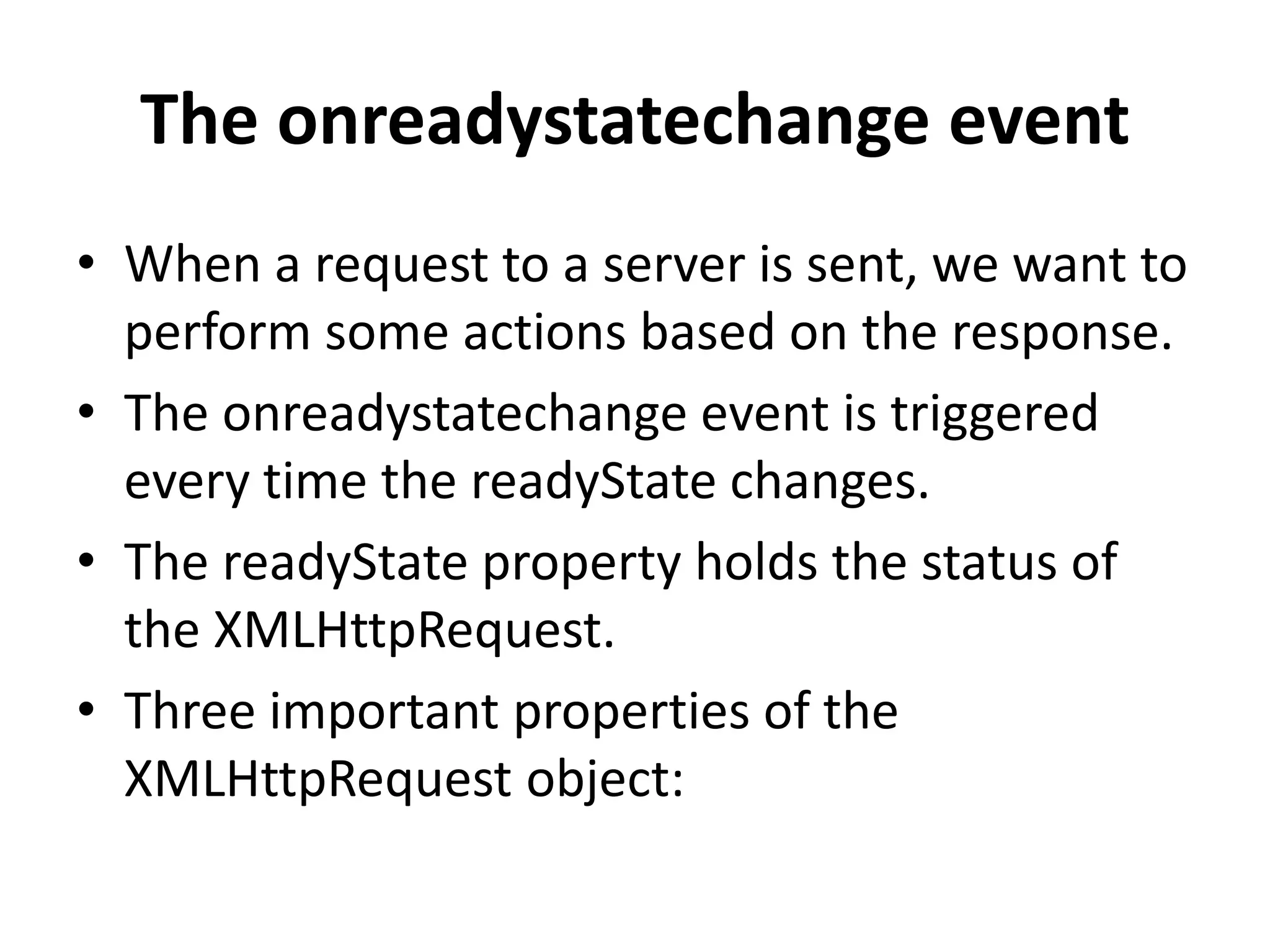 The onreadystatechange event
• When a request to a server is sent, we want to
perform some actions based on the response.
• The onreadystatechange event is triggered
every time the readyState changes.
• The readyState property holds the status of
the XMLHttpRequest.
• Three important properties of the
XMLHttpRequest object:
 